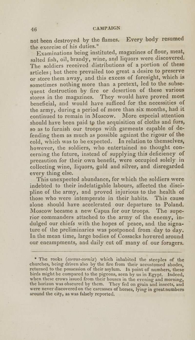 not been destroyed by the flames. Every body resumed the exercise of his duties.^ Examinations being instituted, magazines of flour, meat, salted fish, oil, brandy, wine, and liquors were discovered. The soldiers received distributions of a portion of these articles; but there prevailed too great a desire to preserve or store them away, and this excess of foresight, which is sometimes nothing more than a pretext, led to the subse- quent destruction by fire or desertion of these various stores in the magazines. They would have proved most beneficial, and would have sufficed for the necessities of the army, during a period of more than six months, had it continued to remain in Moscow. More especial attention should have been paid tp the acquisition of cloths and furs, so as to furnish our troops with garments capable of de- fending them as much as possible against the rigour of the cold, which was to be expected. In relation to themselves, however, the soldiers, who entertained no thought con- cerning the future, instead of supplying this deficiency of precaution for their own benefit, were occupied solely in collecting wine, liquors, gold and silver, and disregarded every thing else. This unexpected abundance, for which the soldiers were indebted to their indefatigable labours, affected the disci- pline of the army, and proved injurious to the health of those who were intemperate in their habits. This cause alone should have accelerated our departure to Poland. Moscow became a new Capua for our troops. The supe- rior commanders attached to the army of the enemy, in- dulged our chiefs with the hopes of peace, and the signa- ture of the preliminaries was postponed from day to day. In the mean time, large bodies of Cossacks hovered around our encampments, and daily cut off many of our foragers. * The rooks (corvus-comix) which inhabited the steeples of the churches, being driven also by the fire from their accustomed abodes, returned to the possession of their asylum. In point of numbers, these birds might be compared to the pigeons, seen by us in Egypt. Indeed, when these crows issued from their houses in the evening and morning, the horizon was obscured by them. They fed on grain and insects, and were never discovered on the carcasses of horses, lying in great numbers around the city, as was falsely reported.