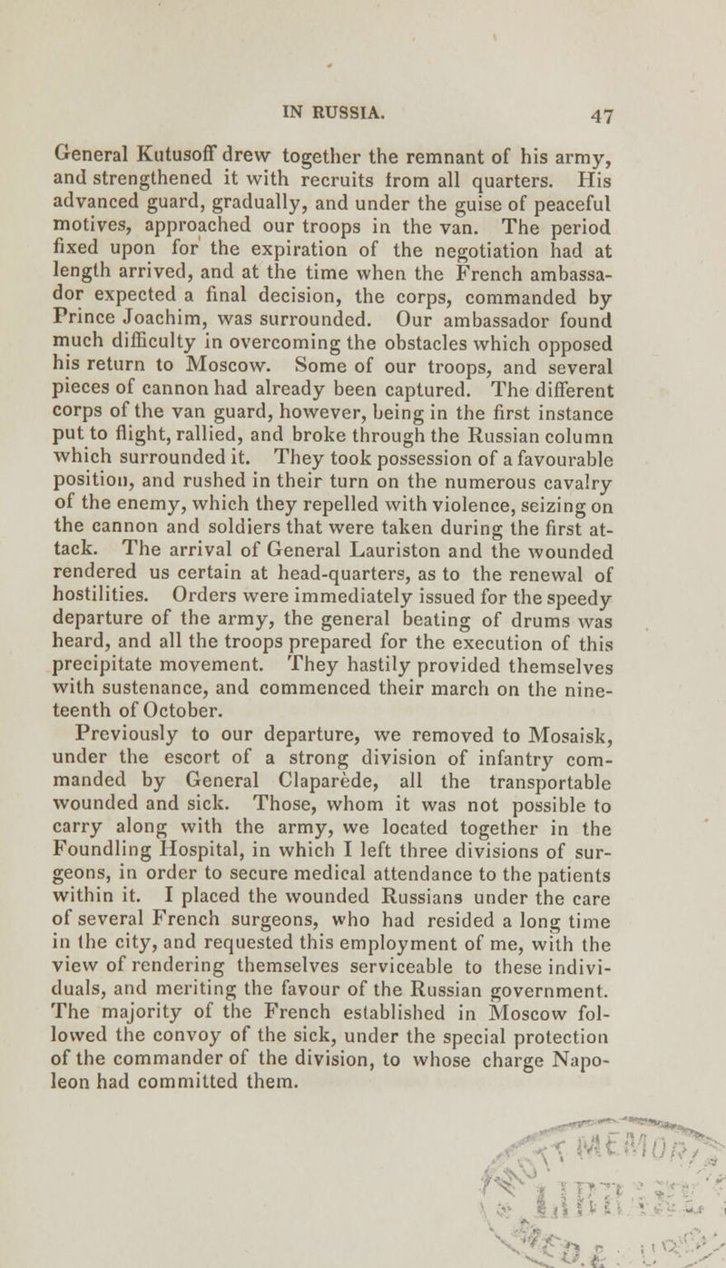 General Kiitusoff drew together the remnant of his army, and strengthened it with recruits from all quarters. His advanced guard, gradually, and under the guise of peaceful motives, approached our troops in the van. The period fixed upon for the expiration of the negotiation had at length arrived, and at the time when the French ambassa- dor expected a final decision, the corps, commanded by Prince Joachim, was surrounded. Our ambassador found much difficulty in overcoming the obstacles which opposed his return to Moscow, Some of our troops, and several pieces of cannon had already been captured. The different corps of the van guard, however, being in the first instance put to flight, rallied, and broke through the Russian column which surrounded it. They took possession of a favourable position, and rushed in their turn on the numerous cavalry of the enemy, which they repelled with violence, seizing on the cannon and soldiers that were taken during the first at- tack. The arrival of General Lauriston and the wounded rendered us certain at head-quarters, as to the renewal of hostilities. Orders were immediately issued for the speedy departure of the army, the general beating of drums was heard, and all the troops prepared for the execution of this precipitate movement. They hastily provided themselves with sustenance, and commenced their march on the nine- teenth of October. Previously to our departure, we removed to Mosaisk, under the escort of a strong division of infantry com- manded by General Claparede, all the transportable wounded and sick. Those, whom it was not possible to carry along with the army, we located together in the Foundling Hospital, in which I left three divisions of sur- geons, in order to secure medical attendance to the patients within it. I placed the wounded Russians under the care of several French surgeons, who had resided a long time in the city, and requested this employment of me, with the view of rendering themselves serviceable to these indivi- duals, and meriting the favour of the Russian government. The majority of the French established in Moscow fol- lowed the convoy of the sick, under the special protection of the commander of the division, to whose charge Napo- leon had committed them. ^^^