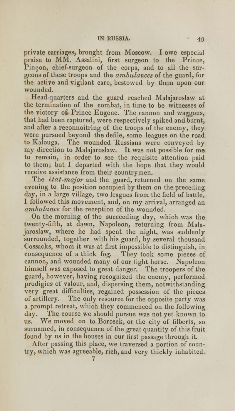 private carriages, brought from Moscow. I owe especial praise to MM. Assalini, first surgeon to the Prince, Pingon, chief-surgeon of the corps, and to all the sur- geons of these troops and the ambulances of the guard, for the active and vigilant care, bestowed by them upon our wounded. Head-quarters and the guard reached Malajaroslaw at the termination of the combat, in time to be witnesses of the victory o£ Prince Eugene. The cannon and waggons, that had been captured, were respectively spiked and burnt, and after a reconnoitring of the troops of the enemy, they were pursued beyond the defile, some leagues on the road to Kalouga. The wounded Russians were conveyed by my direction to Malajaroslaw. It was not possible for me to remain, in order to see the requisite attention paid to them; but I departed with the hope that they would receive assistance from their countrymen. The ttat-major and the guard, returned on the same evening to the position occupied by them on the preceding day, in a large village, two leagues from the field of battle. I followed this movement, and, on my arrival, arranged an ambulance for the reception of the wounded. On the morning of the succeeding day, which was the twenty-fifth, at dawn. Napoleon, returning from Mala- jaroslaw, where he had spent the night, was suddenly surrounded, together with his guard, by several thousand Cossacks, whom it was at first impossible to distinguish, in consequence of a thick fog. They took some pieces of cannon, and wounded many of our light horse. Napoleon himself was exposed to great danger. The troopers of the guard, however, having recognized the enemy, performed prodigies of valour, and, dispersing them, notwithstanding very great difficulties, regained possession of the pieces of artillery. The only resource for the opposite party was a prompt retreat, which they commenced on the following day. The course we should pursue was not yet known to us. We moved on to Borosck, or the city of filberts, so surnamed, in consequence of the great quantity of this fruit found by us in the houses in our first passage through it. After passing this place, we traversed a portion of coun- try, which was agreeable, rich, and very thickly inhabited. 7