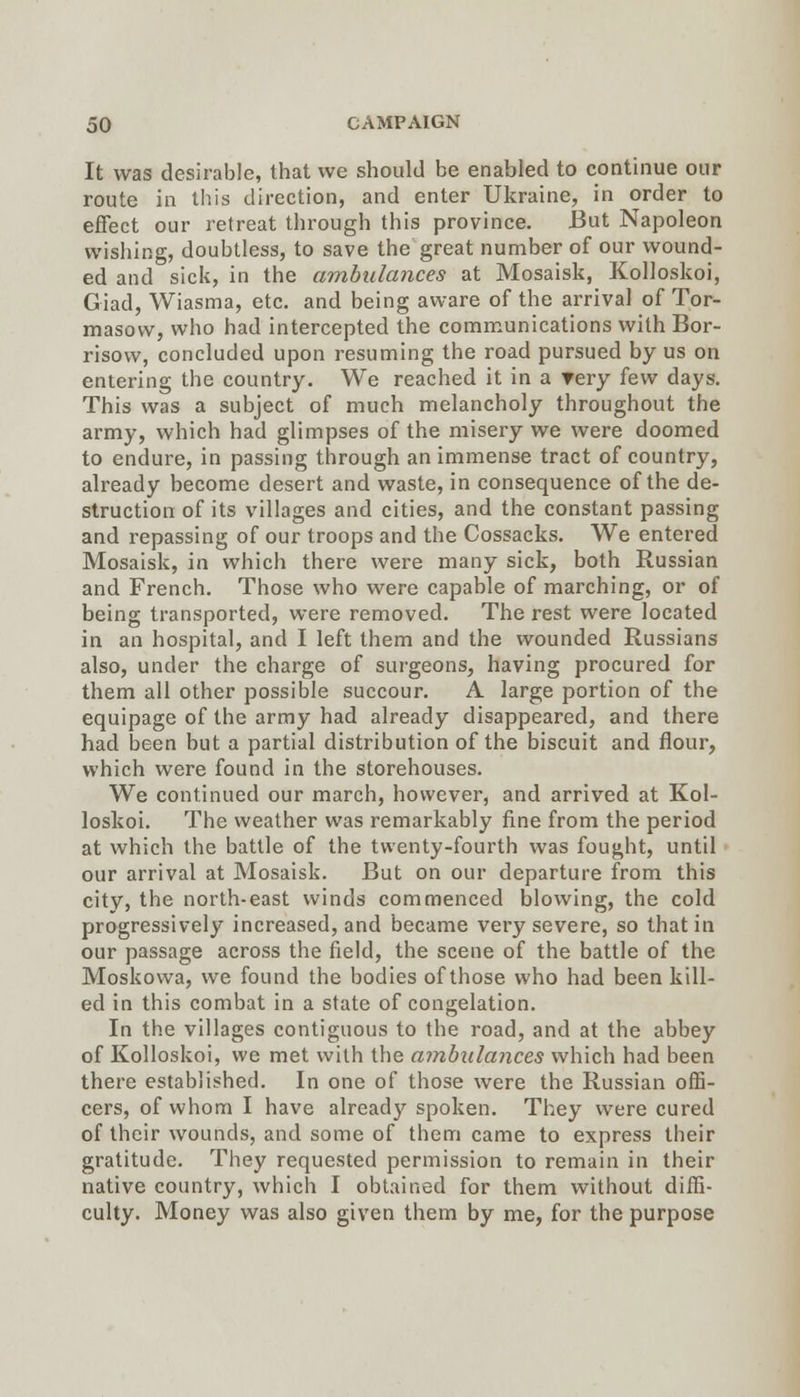 It was desirable, that we should be enabled to continue our route in this direction, and enter Ukraine, in order to effect our retreat tlirough this province. But Napoleon wishing, doubtless, to save the great number of our wound- ed and sick, in the ambulances at Mosaisk, Kolloskoi, Giad, Wiasma, etc. and being aware of the arrival of Tor- masow, who had intercepted the communications with Bor- risow, concluded upon resuming the road pursued by us on entering the country. We reached it in a rery few days. This was a subject of much melancholy throughout the army, which had glimpses of the misery we were doomed to endure, in passing through an immense tract of country, already become desert and waste, in consequence of the de- struction of its villages and cities, and the constant passing and repassing of our troops and the Cossacks. We entered Mosaisk, in which there were many sick, both Russian and French. Those who were capable of marching, or of being transported, were removed. The rest were located in an hospital, and I left them and the wounded Russians also, under the charge of surgeons, having procured for them all other possible succour. A large portion of the equipage of the army had already disappeared, and there had been but a partial distribution of the biscuit and flour, which were found in the storehouses. We continued our march, however, and arrived at Kol- loskoi. The weather was remarkably fine from the period at which the battle of the twenty-fourth was fought, until our arrival at Mosaisk. But on our departure from this city, the north-east winds commenced blowing, the cold progressively increased, and became very severe, so that in our passage across the field, the scene of the battle of the Moskowa, we found the bodies of those who had been kill- ed in this combat in a state of congelation. In the villages contiguous to the road, and at the abbey of Kolloskoi, we met with the ambulances which had been there established. In one of those were the Russian offi- cers, of whom I have already spoken. They were cured of their wounds, and some of them came to express their gratitude. They requested permission to remain in their native country, which I obtained for them without diffi- culty. Money was also given them by me, for the purpose