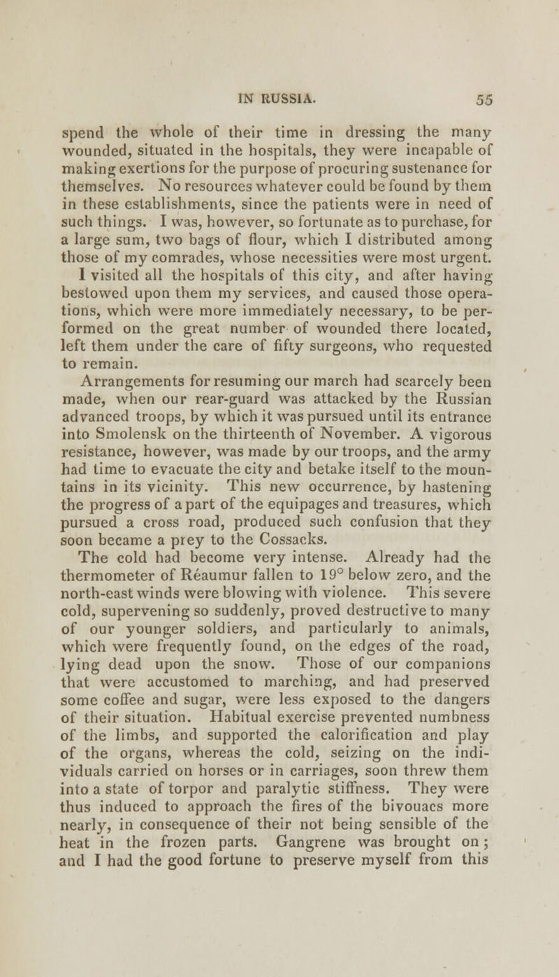 spend the whole of their time in dressing the many wounded, situated in the hospitals, they were incapable of making exertions for the purpose of procuring sustenance for themselves. No resources whatever could be found by them in these establishments, since the patients were in need of such things. I was, however, so fortunate as to purchase, for a large sum, two bags of flour, which I distributed among those of my comrades, whose necessities were most urgent. 1 visited all the hospitals of this city, and after having bestowed upon them my services, and caused those opera- tions, which were more immediately necessary, to be per- formed on the great number of wounded there located, left them under the care of fifty surgeons, who requested to remain. Arrangements for resuming our march had scarcely been made, when our rear-guard was attacked by the Russian advanced troops, by which it was pursued until its entrance into Smolensk on the thirteenth of November. A vigorous resistance, however, was made by our troops, and the army had time to evacuate the city and betake itself to the moun- tains in its vicinity. This new occurrence, by hastening the progress of apart of the equipages and treasures, which pursued a cross road, produced such confusion that they soon became a prey to the Cossacks. The cold had become very intense. Already had the thermometer of Reaumur fallen to 19° below zero, and the north-east winds were blowing with violence. This severe cold, supervening so suddenly, proved destructive to many of our younger soldiers, and particularly to animals, which were frequently found, on the edges of the road, lying dead upon the snow. Those of our companions that were accustomed to marching, and had preserved some coffee and sugar, were less exposed to the dangers of their situation. Habitual exercise prevented numbness of the limbs, and supported the calorification and play of the organs, whereas the cold, seizing on the indi- viduals carried on horses or in carriages, soon threw them into a state of torpor and paralytic stiffness. They were thus induced to approach the fires of the bivouacs more nearly, in consequence of their not being sensible of the heat in the frozen parts. Gangrene was brought on; and I had the good fortune to preserve myself from this
