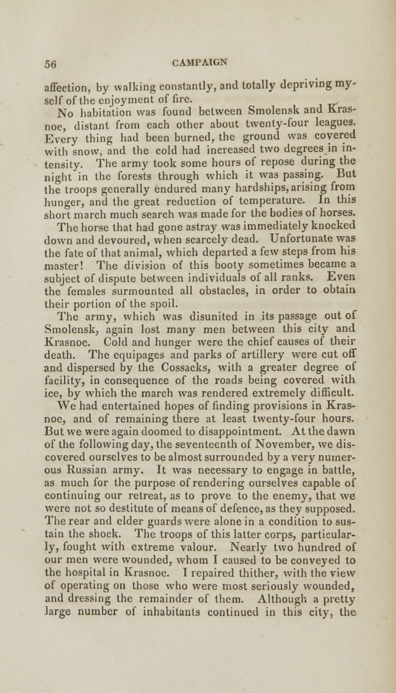 affection, by walking constantly, and totally depriving my- self of the enjoyment of fire. No habitation was found between Smolensk and Kras- noe, distant from each other about twenty-four leagues. Every thing had been burned, the ground was covered with snow, and the cold had increased two degrees in in- tensity. The army took some hours of repose during the night in the forests through which it was passing. But the troops generally endured many hardships, arising from hunger, and the great reduction of temperature. In this short march much search was made for the bodies of horses. The horse that had gone astray was immediately knocked down and devoured, when scarcely dead. Unfortunate was the fate of that animal, which departed a few steps from his master! The division of this booty sometimes became a subject of dispute between individuals of all ranks. Even the females surmounted all obstacles, in order to obtain their portion of the spoil. The army, which was disunited in its passage out of Smolensk, again lost many men between this city and Krasnoc. Cold and hunger were the chief causes of their death. The equipages and parks of artillery were cut off and dispersed by the Cossacks, with a greater degree of facility, in consequence of the roads being covered with ice, by which the march was rendered extremely difficult. We had entertained hopes of finding provisions in Kras- rioe, and of remaining there at least twenty-four hours. But we were again doomed to disappointment. At the dawn of the following day, the seventeenth of November, we dis- covered ourselves to be almost surrounded by a very numer- ous Russian army. It was necessary to engage in battle, as much for the purpose of rendering ourselves capable of continuing our retreat, as to prove to the enemy, that we were not so destitute of means of defence, as they supposed. The rear and elder guards were alone in a condition to sus- tain the shock. The troops of this latter corps, particular- ly, fought with extreme valour. Nearly two hundred of our men were wounded, whom I caused to be conveyed to the hospital in Krasnoe. I repaired thither, with the view of operating on those who were most seriously wounded, and dressing the remainder of them. Although a pretty large number of inhabitants continued in this city, the