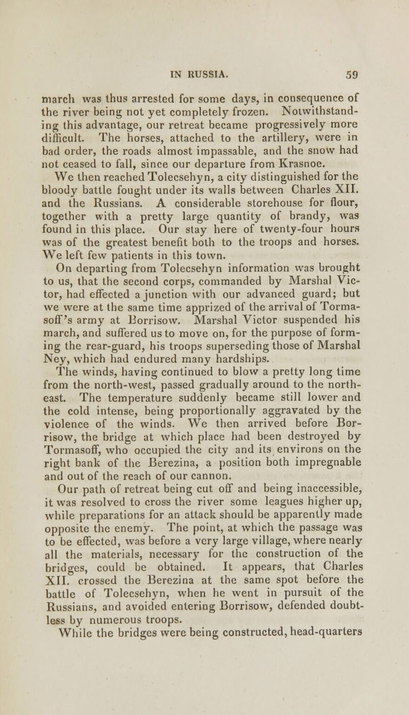 march was thus arrested for some days, in consequence of the river being not yet completely frozen. Notwithstand- ing this advantage, our retreat became progressively more difficult. The horses, attached to the artillery, were in bad order, the roads almost impassable, and the snow had not ceased to fall, since our departure from Krasnoe. We then reached Tolecsehyn, a city distinguished for the bloody battle fought under its walls between Charles XII. and the Russians. A considerable storehouse for flour, together with a pretty large quantity of brandy, was found in this place. Our stay here of twenty-four hours was of the greatest benefit both to the troops and horses. We left few patients in this town. On departing from Tolecsehyn information was brought to us, that the second corps, commanded by Marshal Vic- tor, had effected a junction with our advanced guard; but we were at the same time apprized of the arrival of Torma- soff's army at Eorrisow. Marshal Victor suspended his march, and suffered us to move on, for the purpose of form- ing the rear-guard, his troops superseding those of Marshal Ney, which had endured many hardships. The winds, having continued to blow a pretty long time from the north-west, passed gradually around to the north- east. The temperature suddenly became still lower and the cold intense, being proportionally aggravated by the violence of the winds. We then arrived before Eor- risow, the bridge at which place had been destroyed by Tormasoff, who occupied the city and its environs on the right bank of the Berezina, a position both impregnable and out of the reach of our cannon. Our path of retreat being cut off and being inaccessible, it was resolved to cross the river some leagues higher up, while preparations for an attack should be apparently made opposite the enemy. The point, at which the passage was to be effected, was before a very large village, where nearly all the materials, necessary for the construction of the bridges, could be obtained. It appears, that Charles XII. crossed the Berezina at the same spot before the battle of Tolecsehyn, when he went in pursuit of the Russians, and avoided entering Borrisow, defended doubt- less by numerous troops. While the bridges were being constructed, head-quarters