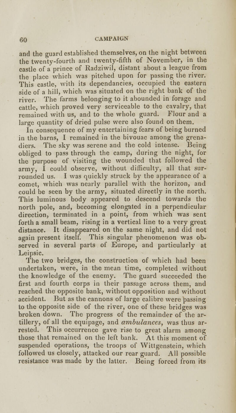 and the guard established themselves, on the night between the twenty-fourth and twenty-fifth of November, in the castle of a prince of Radziwil, distant about a league from the place which was pitched upon for passing the river. This castle, with its dependancies, occupied the eastern side of a hill, which was situated on the right bank of the river. The farms belonging to it abounded in forage and cattle, which proved very serviceable to the cavalry, that remained with us, and to the whole guard. Flour and a large quantity of dried pulse were also found on them. In consequence of my entertaining fears of being burned in the barns, I remained in the bivouac among the grena- diers. The sky was serene and the cold intense. Being obliged to pass through the camp, during the night, for the purpose of visiting the wounded that followed the army, I could observe, without difficulty, all that sur- rounded us. I was quickly struck by the appearance of a comet, which was nearly parallel with the horizon, and could be seen by the army, situated directly in the north. This luminous body appeared to descend towards the north pole, and, becoming elongated in a perpendicular direction, terminated in a point, from which was sent forth a small beam, rising in a vertical line to a very great distance. It disappeared on the same night, and did not again present itself. This singular phenomenon was ob- served in several parts of Europe, and particularly at Leipsic. The two bridges, the construction of which had been undertaken, were, in the mean time, completed without the knowledge of the enemy. The guard succeeded the first and fourth corps in their passage across them, and reached the opposite bank, without opposition and without accident. But as the cannons of large calibre were passing to the opposite side of the river, one of these bridges was broken down. The progress of the remainder of the ar- tillery, of all the equipage, and ambulances, was thus ar- rested. This occurrence gave rise to great alarm among those that remained on the left bank. At this moment of suspended operations, the troops of Wittgenstein, which followed us closely, attacked our rear guard. All possible resistance was made by the latter. Being forced from its