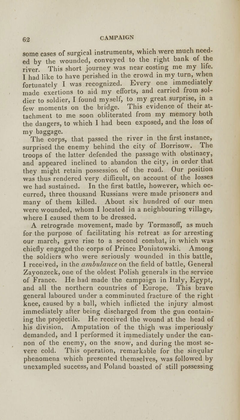 some cases of surgical instruments, which were much need- ed by the wounded, conveyed to the right bank ot the river. This short journey was near costing me my hfe. I had like to have perished in the crowd in my turn, when fortunately I was recognized. Every one immediately made exertions to aid my efforts, and carried from sol- dier to soldier, I found myself, to my great surprise, in a few moments on the bridge. This evidence of their at- tachment to me soon obliterated from my memory both the dangers, to which I had been exposed, and the loss of my baggage. The corps, that passed the river in the first instance, surprised the enemy behind the city of Borrisow. The troops of the latter defended the passage with obstinacy, and appeared inclined to abandon the city, in order that they might retain possession of the road. Our position was thus rendered very difficult, on account of the losses we had sustained. In the first battle, however, which oc- curred, three thousand Russians were made prisoners and many of them killed. About six hundred of our men were wounded, whom I located in a neighbouring village, where I caused them to be dressed. A retrograde movement, made by Tormasoff, as much for the purpose of facilitating his retreat as for arresting our march, gave rise to a second combat, in which was chiefly engaged the corps of Prince Poniatowski. Among the soldiers who were seriously wounded in this battle. I received, in the ambulance on the field of battle, General Zayonzeck, one of the oldest Polish generals in the service of France. He had made the campaign in Italy, Egypt, and all the northern countries of Europe. This brave general laboured under a comminuted fracture of the right knee, caused by a ball, which inflicted the injury almost immediately after being discharged from the gun contain- ing the projectile. He received the wound at the head of his division. Amputation of the thigh was imperiously demanded, and 1 performed it immediately under the can- non of the enemy, on the snow, and during the most se- vere cold. This operation, remarkable for the singular phenomena which presented themselves, was followed by unexampled success, and Poland boasted of still possessing