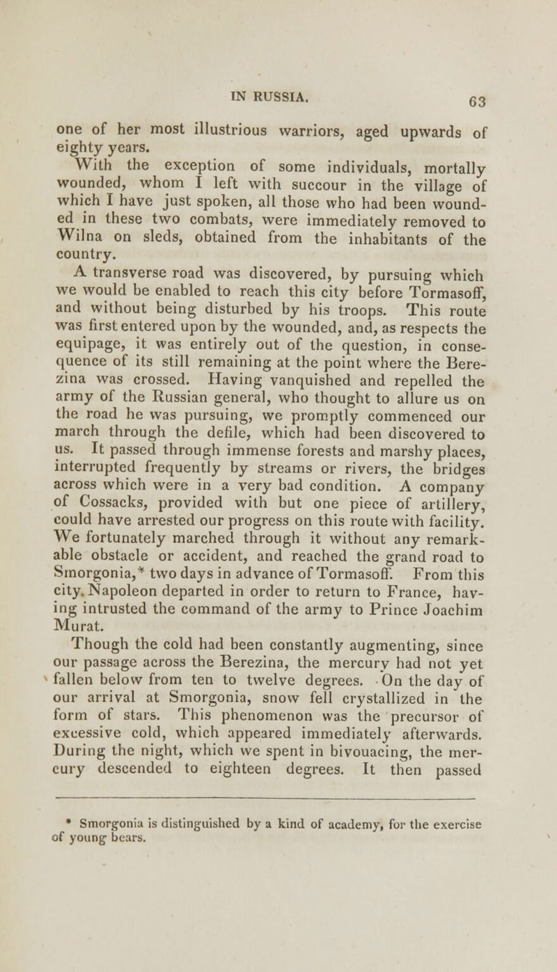 one of her most illustrious warriors, aged upwards of eighty years. With the exception of some individuals, mortally wounded, whom I left with succour in the village of which I have just spoken, all those who had been wound- ed in these two combats, were immediately removed to Wilna on sleds, obtained from the inhabitants of the country. A transverse road was discovered, by pursuing which we would be enabled to reach this city before Tormasoff, and without being disturbed by his troops. This route was first entered upon by the wounded, and, as respects the equipage, it was entirely out of the question, in conse- quence of its still remaining at the point where the Bere- zina was crossed. Having vanquished and repelled the army of the Russian general, who thought to allure us on the road he was pursuing, we promptly commenced our march through the defile, which had been discovered to us. It passed through immense forests and marshy places, interrupted frequently by streams or rivers, the bridges across which were in a very bad condition. A company of Cossacks, provided with but one piece of artillery, could have arrested our progress on this route with facility. We fortunately marched through it without any remark- able obstacle or accident, and reached the grand road to Smorgonia,'' two days in advance of Tormasoff. From this city. Napoleon departed in order to return to France, hav- ing intrusted the command of the army to Prince Joachim Murat. Though the cold had been constantly augmenting, since our passage across the Berezina, the mercury had not yet fallen below from ten to twelve degrees. On the day of our arrival at Smorgonia, snow fell crystallized in the form of stars. This phenomenon was the precursor of excessive cold, which appeared immediately afterwards. During the night, which we spent in bivouacing, the mer- cury descended to eighteen degrees. It then passed • Smorgonia is distinguished by a kind of academy, for tlie exercise of young' liears.