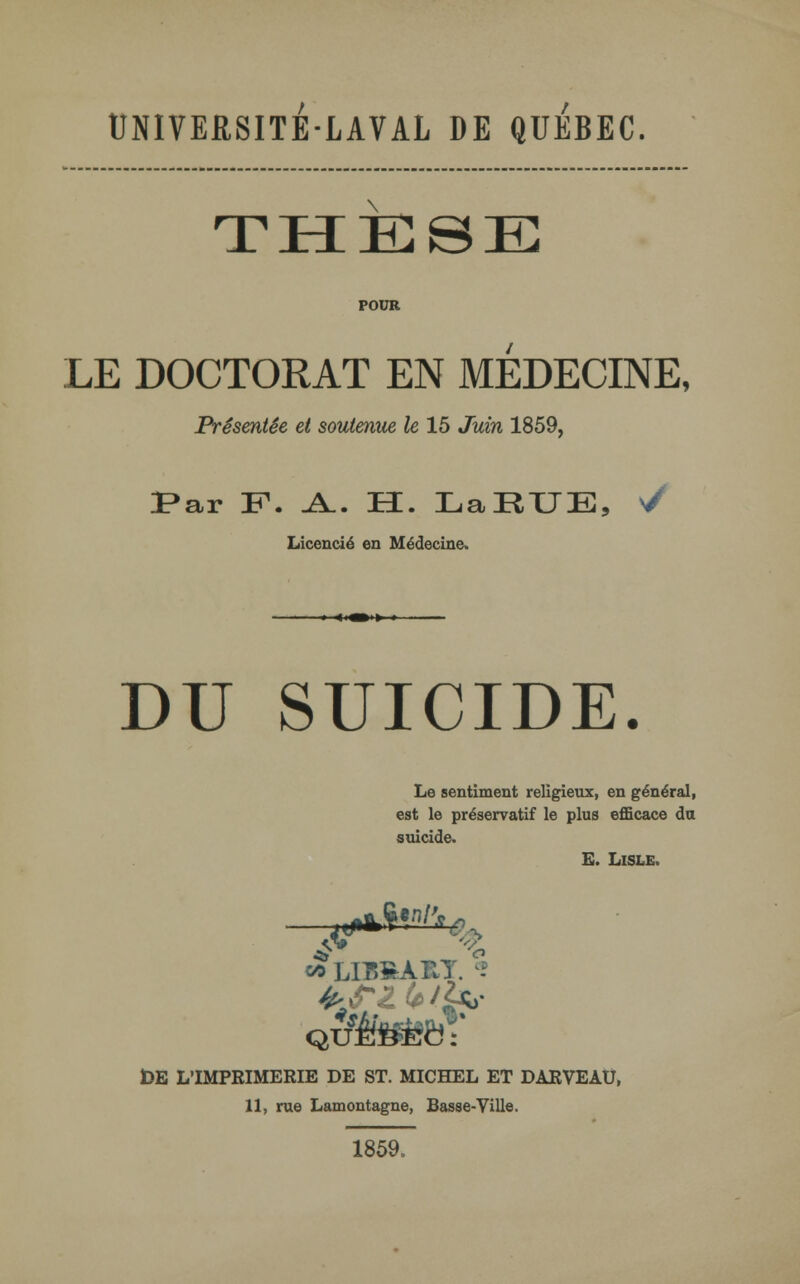 UNIVERSITE-LAVAL DE QUEBEC. jl HIC © El POUR LE DOCTORAT EN MEDECINE, Présentée et soutenue le 15 Juin 1859, Par F1. A.. H. LaRUE, >/ Licencié en Médecine. ' «—t i DU SUICIDE. Le sentiment religieux, en général, est le préservatif le plus efficace du suicide. E. LlSLE, *> LIBSART. DE L'IMPKIMERIE DE ST. MICHEL ET DARVEAU, 11, rue Lamontagne, Basse-Ville. 1859.