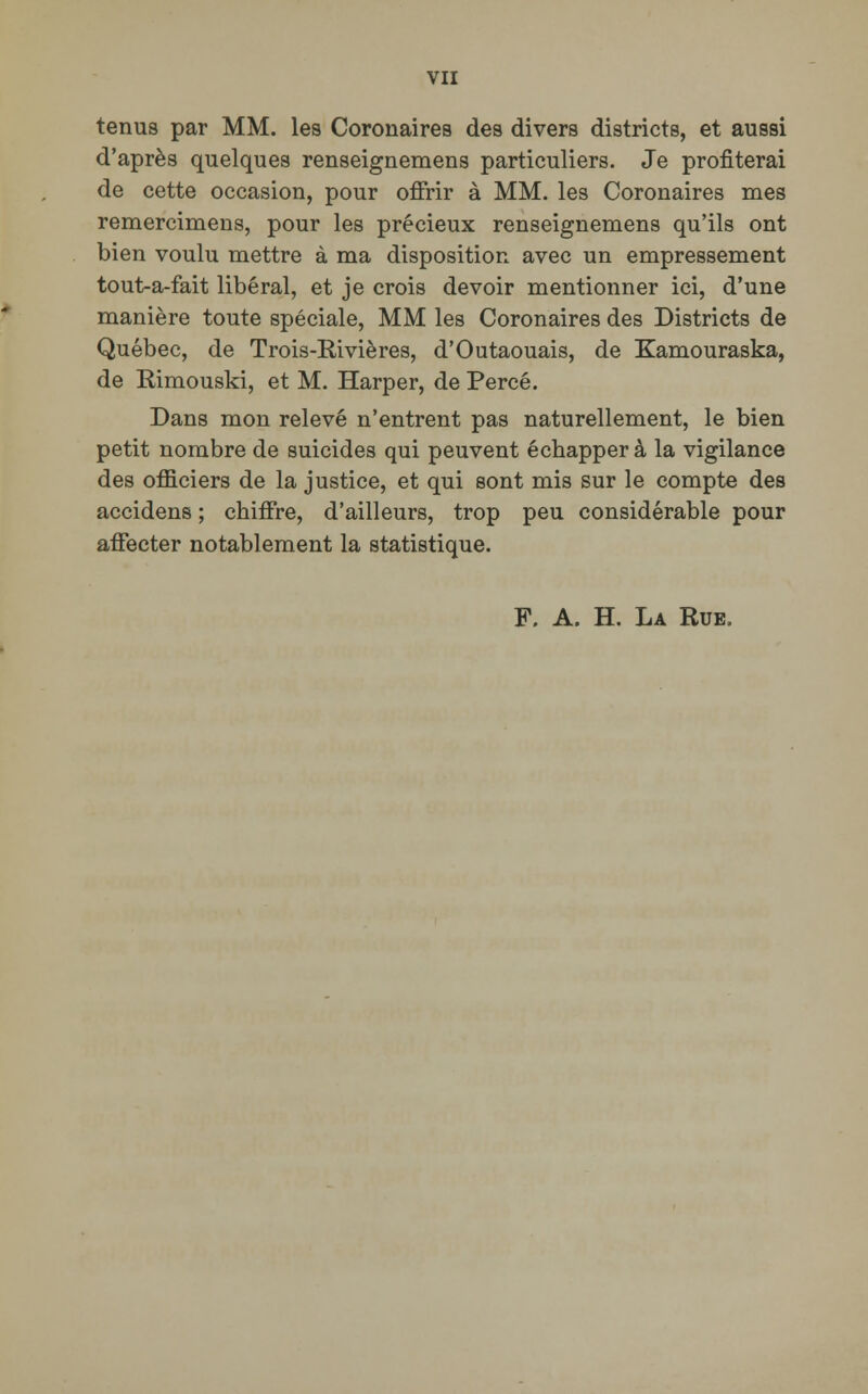 tenus par MM. les Coronaires des divers districts, et aussi d'après quelques renseignemens particuliers. Je profiterai de cette occasion, pour offrir à MM. les Coronaires mes remercimens, pour les précieux renseignemens qu'ils ont bien voulu mettre à ma disposition avec un empressement tout-a-fait libéral, et je crois devoir mentionner ici, d'une manière toute spéciale, MM les Coronaires des Districts de Québec, de Trois-ïfcivières, d'Outaouais, de Kamouraska, de Rimouski, et M. Harper, de Percé. Dans mon relevé n'entrent pas naturellement, le bien petit nombre de suicides qui peuvent échapper à la vigilance des officiers de la justice, et qui sont mis sur le compte des accidens ; chiffre, d'ailleurs, trop peu considérable pour affecter notablement la statistique. F. A. H. La Rue,
