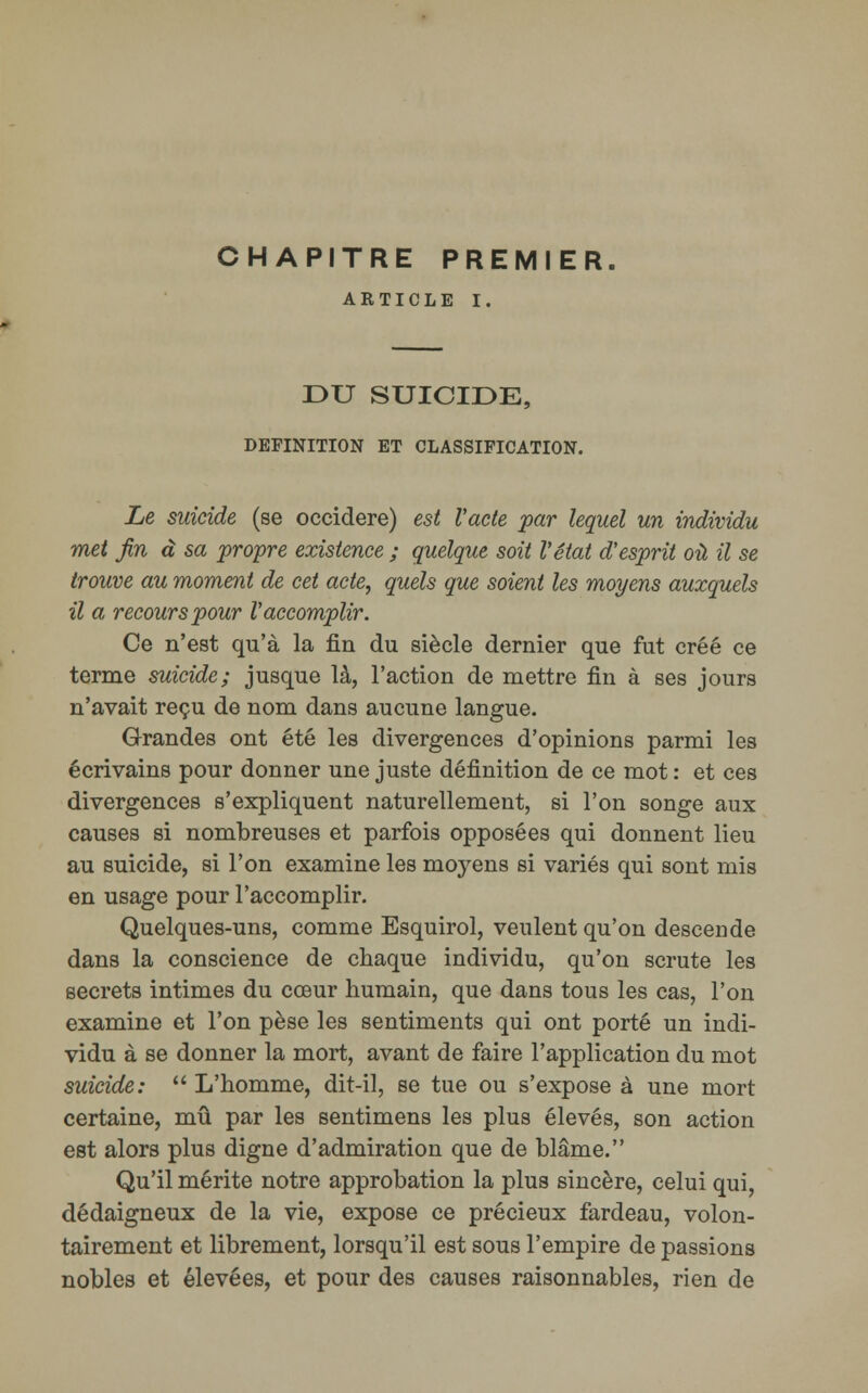 CHAPITRE PREMIER. ARTICLE I. DU SUICIDE, DEFINITION ET CLASSIFICATION. Le suicide (se occidere) est Vacte par lequel un individu met fin à sa propre existence ; quelque soit l'état d'esprit où il se trouve au moment de cet acte, quels que soient les moyens auxquels il a recours pour l'accomplir. Ce n'est qu'à la fin du siècle dernier que fut créé ce terme suicide; jusque là, l'action de mettre fin à ses jours n'avait reçu de nom dans aucune langue. Grandes ont été les divergences d'opinions parmi les écrivains pour donner une juste définition de ce mot : et ces divergences s'expliquent naturellement, si l'on songe aux causes si nombreuses et parfois opposées qui donnent lieu au suicide, si l'on examine les moyens si variés qui sont mis en usage pour l'accomplir. Quelques-uns, comme Esquirol, veulent qu'on descende dans la conscience de chaque individu, qu'on scrute les secrets intimes du cœur humain, que dans tous les cas, l'on examine et l'on pèse les sentiments qui ont porté un indi- vidu à se donner la mort, avant de faire l'application du mot suicide:  L'homme, dit-il, se tue ou s'expose à une mort certaine, mû par les sentimens les plus élevés, son action est alors plus digne d'admiration que de blâme. Qu'il mérite notre approbation la plus sincère, celui qui, dédaigneux de la vie, expose ce précieux fardeau, volon- tairement et librement, lorsqu'il est sous l'empire de passions nobles et élevées, et pour des causes raisonnables, rien de