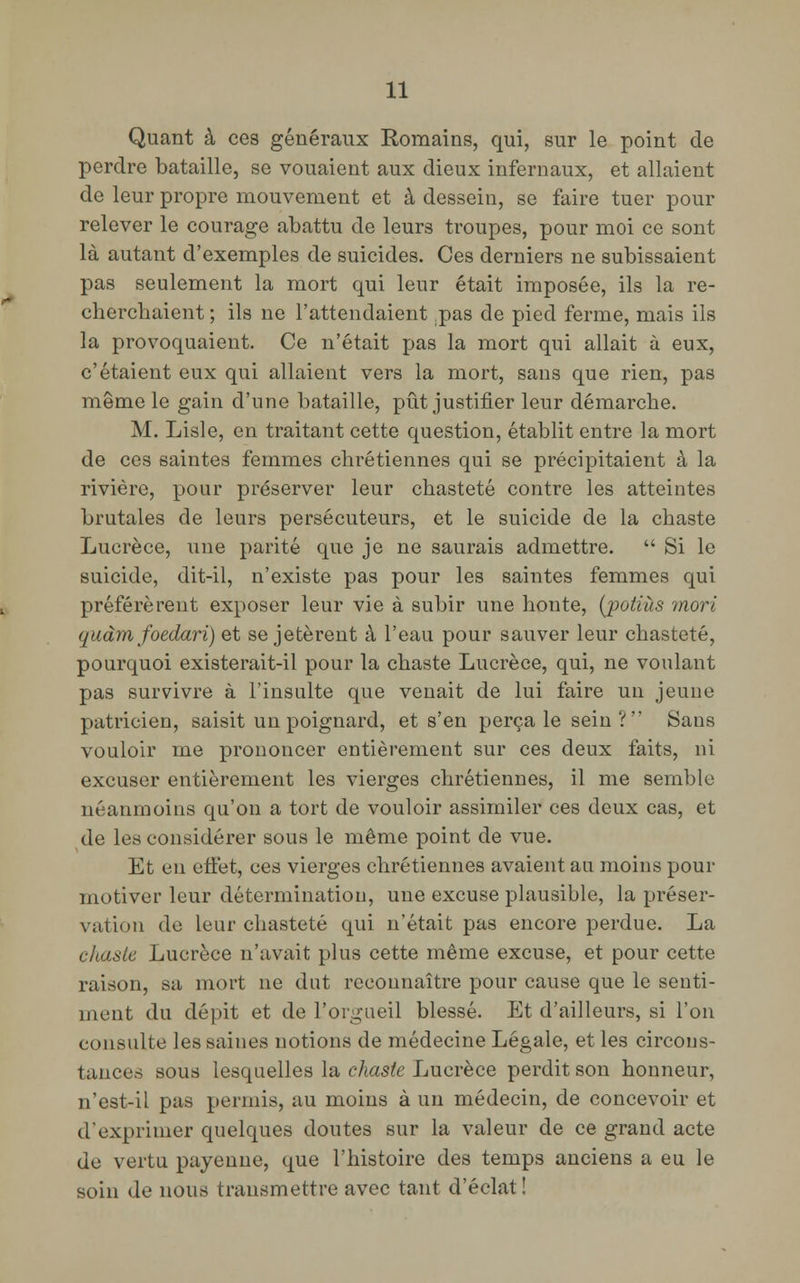 Quant à ces généraux Romains, qui, sur le point de perdre bataille, se vouaient aux dieux infernaux, et allaient de leur propre mouvement et à dessein, se faire tuer pour relever le courage abattu de leurs troupes, pour moi ce sont là autant d'exemples de suicides. Ces derniers ne subissaient pas seulement la mort qui leur était imposée, ils la re- cherchaient ; ils ne l'attendaient .pas de pied ferme, mais ils la provoquaient. Ce n'était pas la mort qui allait à eux, c'étaient eux qui allaient vers la mort, sans que rien, pas même le gain d'une bataille, pût justifier leur démarche. M. Lisle, en traitant cette question, établit entre la mort de ces saintes femmes chrétiennes qui se précipitaient à la rivière, pour préserver leur chasteté contre les atteintes brutales de leurs persécuteurs, et le suicide de la chaste Lucrèce, une parité que je ne saurais admettre.  Si le suicide, dit-il, n'existe pas pour les saintes femmes qui préférèrent exposer leur vie à subir une honte, (potiùs mort qudmfoedari) et se jetèrent à l'eau pour sauver leur chasteté, pourquoi existerait-il pour la chaste Lucrèce, qui, ne voulant pas survivre à l'insulte que venait de lui faire un jeune patricien, saisit un poignard, et s'en perça le sein ? Sans vouloir me prononcer entièrement sur ces deux faits, ni excuser entièrement les vierges chrétiennes, il me semble néanmoins qu'on a tort de vouloir assimiler ces deux cas, et de les considérer sous le même point de vue. Et en effet, ces vierges chrétiennes avaient au moins pour motiver leur détermination, une excuse plausible, la préser- vation de leur chasteté qui n'était pas encore perdue. La chaste Lucrèce n'avait plus cette même excuse, et pour cette raison, sa mort ne dut reconnaître pour cause que le senti- ment du dépit et de l'orgueil blessé. Et d'ailleurs, si l'on consulte les saines notions de médecine Légale, et les circons- tances sous lesquelles la chaste Lucrèce perdit son honneur, n'est-il pas permis, au moins à un médecin, de concevoir et dexprimer quelques doutes sur la valeur de ce grand acte de vertu payenne, que l'histoire des temps anciens a eu le soin de nous transmettre avec tant d'éclat!