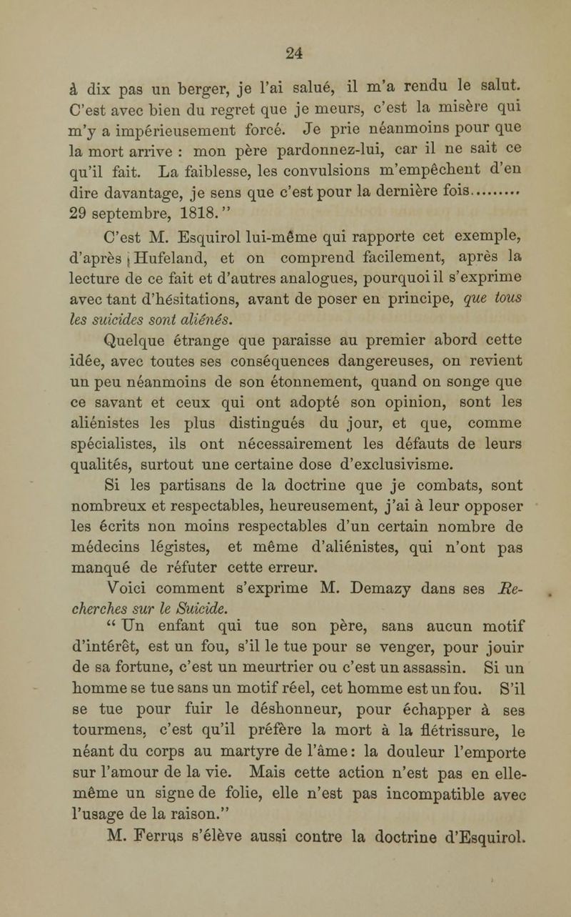 à dix pas un berger, je l'ai salué, il m'a rendu le salut. C'est avec bien du regret que je meurs, c'est la misère qui m'y a impérieusement forcé. Je prie néanmoins pour que la mort arrive : mon père pardonnez-lui, car il ne sait ce qu'il fait. La faiblesse, les convulsions m'empêchent d'en dire davantage, je sens que c'est pour la dernière fois. 29 septembre, 1818. C'est M. Esquirol lui-même qui rapporte cet exemple, d'après j Hufeland, et on comprend facilement, après la lecture de ce fait et d'autres analogues, pourquoi il s'exprime avec tant d'hésitations, avant de poser en principe, que tous les suicides sont aliénés. Quelque étrange que paraisse au premier abord cette idée, avec toutes ses conséquences dangereuses, on revient un peu néanmoins de son étonnement, quand on songe que ce savant et ceux qui ont adopté son opinion, sont les aliénistes les plus distingués du jour, et que, comme spécialistes, ils ont nécessairement les défauts de leurs qualités, surtout une certaine dose d'exclusivisme. Si les partisans de la doctrine que je combats, sont nombreux et respectables, heureusement, j'ai à leur opposer les écrits non moins respectables d'un certain nombre de médecins légistes, et même d'aliénistes, qui n'ont pas manqué de réfuter cette erreur. Voici comment s'exprime M. Demazy dans ses Re- cherches sur le Suicide.  Un enfant qui tue son père, sans aucun motif d'intérêt, est un fou, s'il le tue pour se venger, pour jouir de sa fortune, c'est un meurtrier ou c'est un assassin. Si un homme se tue sans un motif réel, cet homme est un fou. S'il se tue pour fuir le déshonneur, pour échapper à ses tourmens. c'est qu'il préfère la mort à la flétrissure, le néant du corps au martyre de l'âme : la douleur l'emporte sur l'amour de la vie. Mais cette action n'est pas en elle- même un signe de folie, elle n'est pas incompatible avec l'usage de la raison. M. Ferrus s'élève aussi contre la doctrine d'Esquirol.