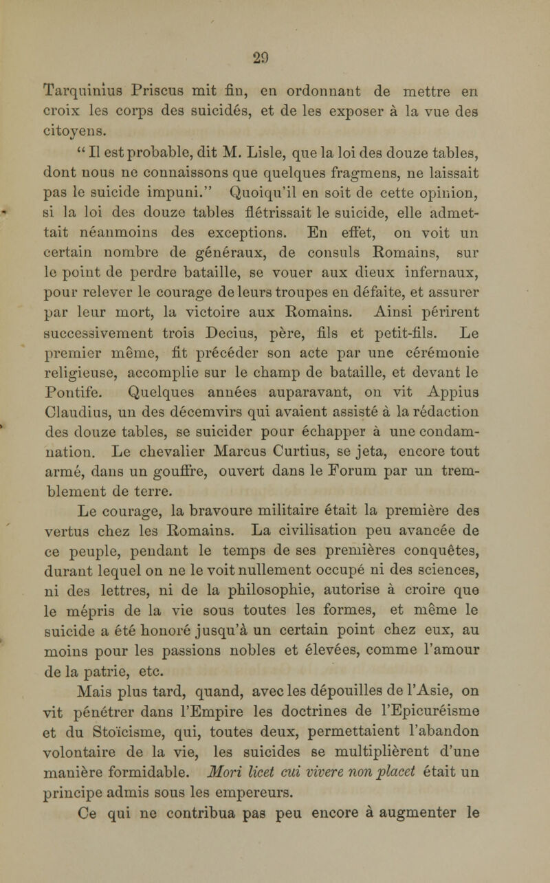 Tarquinius Priscus mit fin, en ordonnant de mettre en croix les corps des suicidés, et de les exposer à la vue des citoyens.  Il est probable, dit M. Lisle, que la loi des douze tables, dont nous ne connaissons que quelques fragmens, ne laissait pas le suicide impuni. Quoiqu'il en soit de cette opinion, si la loi des douze tables flétrissait le suicide, elle admet- tait néanmoins des exceptions. En effet, on voit un certain nombre de généraux, de consuls Romains, sur le point de perdre bataille, se vouer aux dieux infernaux, pour relever le courage de leurs troupes en défaite, et assurer par leur mort, la victoire aux Romains. Ainsi périrent successivement trois Decius, père, fils et petit-fils. Le premier même, fit précéder son acte par une cérémonie religieuse, accomplie sur le champ de bataille, et devant le Pontife. Quelques années auparavant, on vit Appius Claudius, un des décemvirs qui avaient assisté à la rédaction des douze tables, se suicider pour échapper à une condam- nation. Le chevalier Marcus Curtius, se jeta, encore tout armé, dans un gouffre, ouvert dans le Forum par un trem- blement de terre. Le courage, la bravoure militaire était la première des vertus chez les Romains. La civilisation peu avancée de ce peuple, pendant le temps de ses premières conquêtes, durant lequel on ne le voit nullement occupé ni des sciences, ni des lettres, ni de la philosophie, autorise à croire que le mépris de la vie sous toutes les formes, et même le suicide a été honoré jusqu'à un certain point chez eux, au moins pour les passions nobles et élevées, comme l'amour de la patrie, etc. Mais plus tard, quand, avec les dépouilles de l'Asie, on vit pénétrer dans l'Empire les doctrines de l'Epicuréisme et du Stoïcisme, qui, toutes deux, permettaient l'abandon volontaire de la vie, les suicides se multiplièrent d'une manière formidable. Mori licet cui vivere non placet était un principe admis sous les empereurs. Ce qui ne contribua pas peu encore à augmenter le