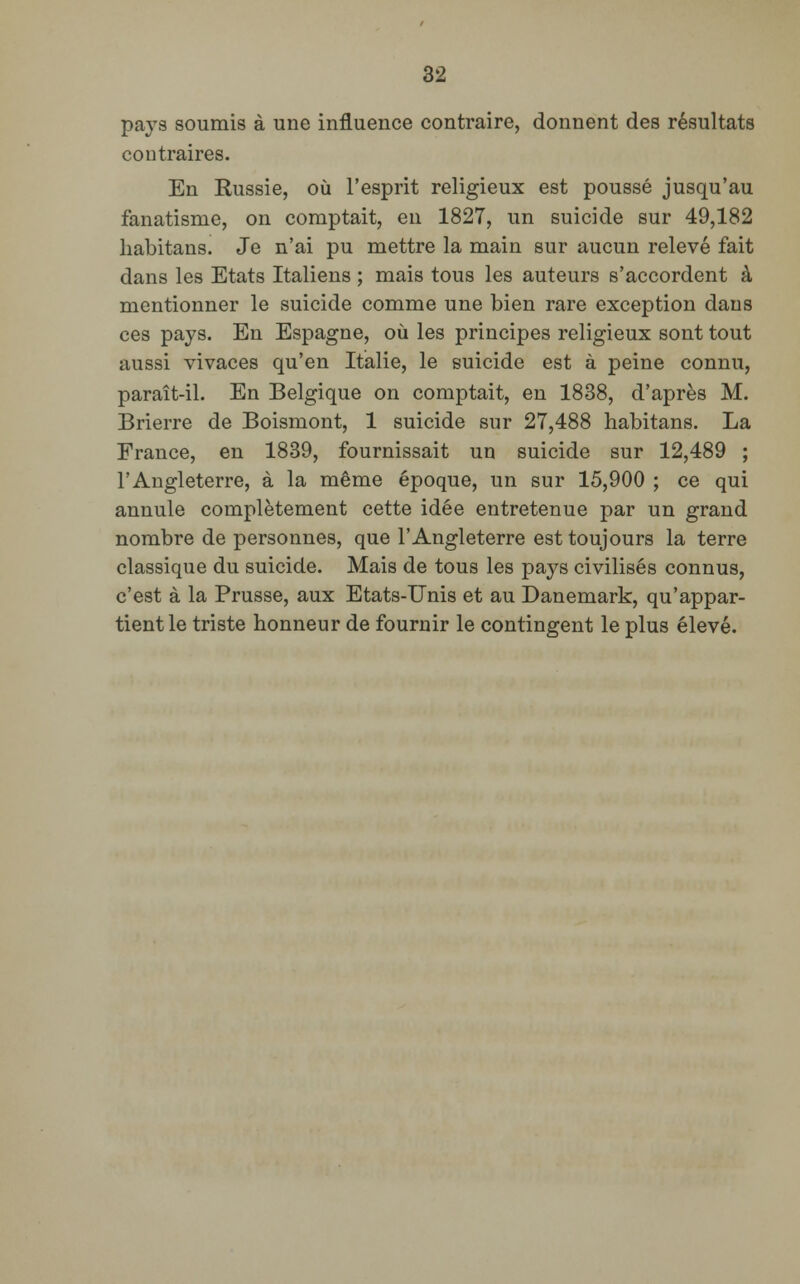 pays soumis à une influence contraire, donnent des résultats contraires. En Russie, où l'esprit religieux est poussé jusqu'au fanatisme, on comptait, en 1827, un suicide sur 49,182 habitans. Je n'ai pu mettre la main sur aucun relevé fait dans les Etats Italiens ; mais tous les auteurs s'accordent à mentionner le suicide comme une bien rare exception dans ces pays. En Espagne, où les principes religieux sont tout aussi vivaces qu'en Italie, le suicide est à peine connu, paraît-il. En Belgique on comptait, en 1838, d'après M. Brierre de Boismont, 1 suicide sur 27,488 habitans. La France, en 1839, fournissait un suicide sur 12,489 ; l'Angleterre, à la même époque, un sur 15,900 ; ce qui annule complètement cette idée entretenue par un grand nombre de personnes, que l'Angleterre est toujours la terre classique du suicide. Mais de tous les pays civilisés connus, c'est à la Prusse, aux Etats-Unis et au Danemark, qu'appar- tient le triste honneur de fournir le contingent le plus élevé.