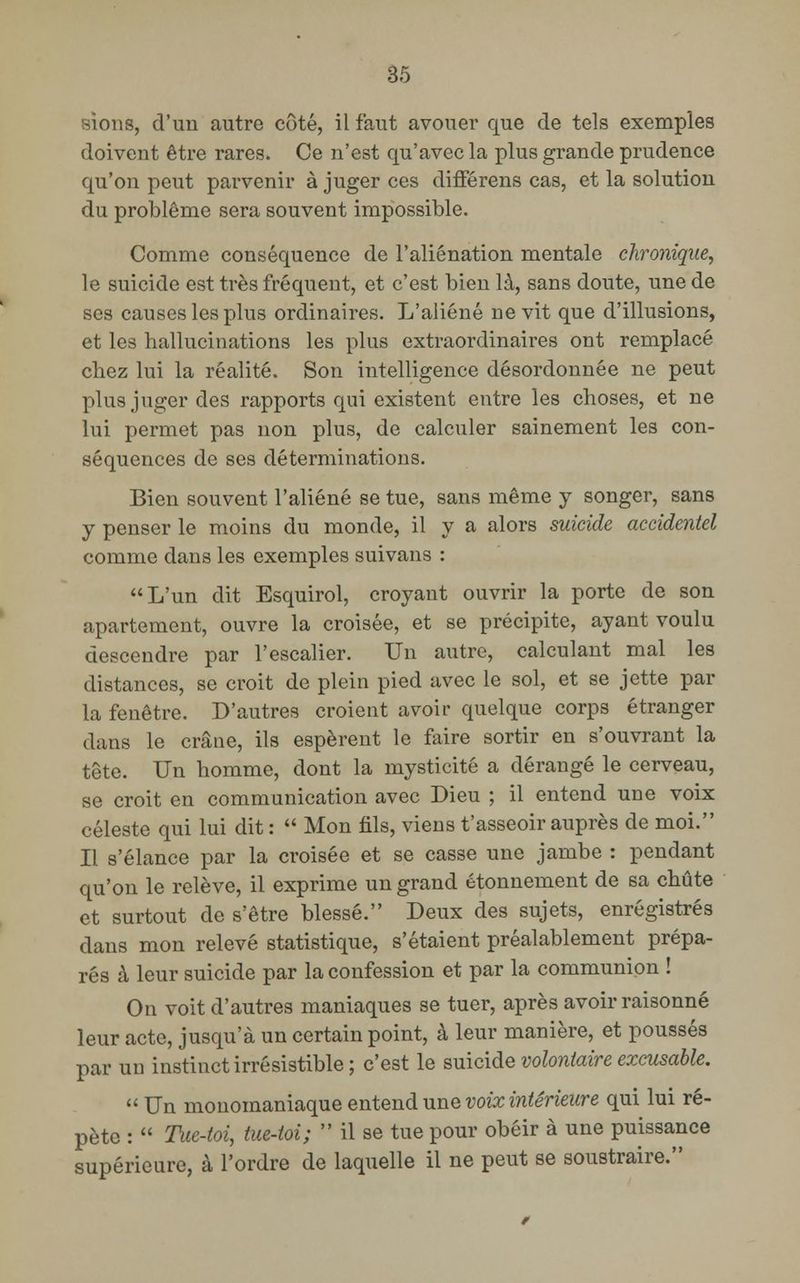 sions, d'un autre côté, il faut avouer que de tels exemples doivent être rares. Ce n'est qu'avec la plus grande prudence qu'on peut parvenir à juger ces différens cas, et la solution du problême sera souvent impossible. Comme conséquence de l'aliénation mentale chronique, le suicide est très fréquent, et c'est bien là, sans doute, une de ses causes les plus ordinaires. L'aliéné ne vit que d'illusions, et les hallucinations les plus extraordinaires ont remplacé chez lui la réalité. Son intelligence désordonnée ne peut plus juger des rapports qui existent entre les choses, et ne lui permet pas non plus, de calculer sainement les con- séquences de ses déterminations. Bien souvent l'aliéné se tue, sans même y songer, sans y penser le moins du monde, il y a alors suicide accidentel comme dans les exemples suivans : L'un dit Esquirol, croyant ouvrir la porte de son apartement, ouvre la croisée, et se précipite, ayant voulu descendre par l'escalier. Un autre, calculant mal les distances, se croit de plein pied avec le sol, et se jette par la fenêtre. D'autres croient avoir quelque corps étranger dans le crâne, ils espèrent le faire sortir en s'ouvrant la tête. Un homme, dont la mysticité a dérangé le cerveau, se croit en communication avec Dieu ; il entend une voix céleste qui lui dit :  Mon fils, viens t'asseoir auprès de moi. Il s'élance par la croisée et se casse une jambe : pendant qu'on le relève, il exprime un grand étonnement de sa chute et surtout de s'être blessé. Deux des sujets, enregistrés dans mon relevé statistique, s'étaient préalablement prépa- rés à leur suicide par la confession et par la communion ! On voit d'autres maniaques se tuer, après avoir raisonné leur acte, jusqu'à un certain point, à leur manière, et poussés par un instinct irrésistible ; c'est le suicide volontaire excusable.  Un monomaniaque entend une voix intérieure qui lui ré- pète :  Tue-toi, tue-toi;  il se tue pour obéir à une puissance supérieure, à l'ordre de laquelle il ne peut se soustraire.