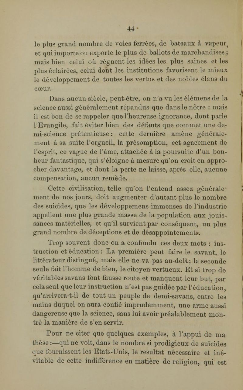 44- le plus grand nombre de voies ferrées, de bateaux à vapeur? et qui importe ou exporte le plus de ballots de marchandises ; mais bien celui où régnent les idées les plus saines et les plus éclairées, celui dont les institutions favorisent le mieux le développement de toutes les vertus et des nobles clans du cœur. Dans aucun siècle, peut-être, on n'a vu les élémens de la science aussi généralement répandus que dans le nôtre : mais il est bon de se rappeler que l'heureuse ignorance, dont parle l'Evangile, fait éviter bien des défauts que commet une de- mi-science prétentieuse : cette dernière amène générale- ment à sa suite l'orgueil, la présomption, cet agacement de l'esprit, ce vague de l'âme, attachée à la poursuite d'un bon- heur fantastique, qui s'éloigne à mesure qu'on croit en appro- cher davantage, et dont la perte ne laisse, après elle, aucune compensation, aucun remède. Cette civilisation, telle qu'on l'entend assez générale- ment de nos jours, doit augmenter d'autant plus le nombre des suicides, que les développemens immenses de l'industrie appellent une plus grande masse de la population aux jouis- sances matérielles, et qu'il survient par conséquent, un plus grand nombre de déceptions et de désappointements. Trop souvent donc on a confondu ces deux mots : ins- truction et éducation : La première peut faire le savant, le littérateur distingué, mais elle ne va pas au-delà; la seconde seule fait l'homme de bien, le citoyen vertueux. Et si trop de véritables savans font fausse route et manquent leur but, par cela seul que leur instruction n'est pas guidée par l'éducation, qu'arrivera-t-il de tout un peuple de demi-savans, entre les mains duquel on aura confié imprudemment, une arme aussi dangereuse que la science, sans lui avoir préalablement mon- tré la manière de s'en servir. Pour ne citer que quelques exemples, à l'appui de ma thèse :—qui ne voit, dans le nombre si prodigieux de suicides que fournissent les Etats-Unis, le résultat nécessaire et iné- vitable de cette indifférence en matière de religion, qui est