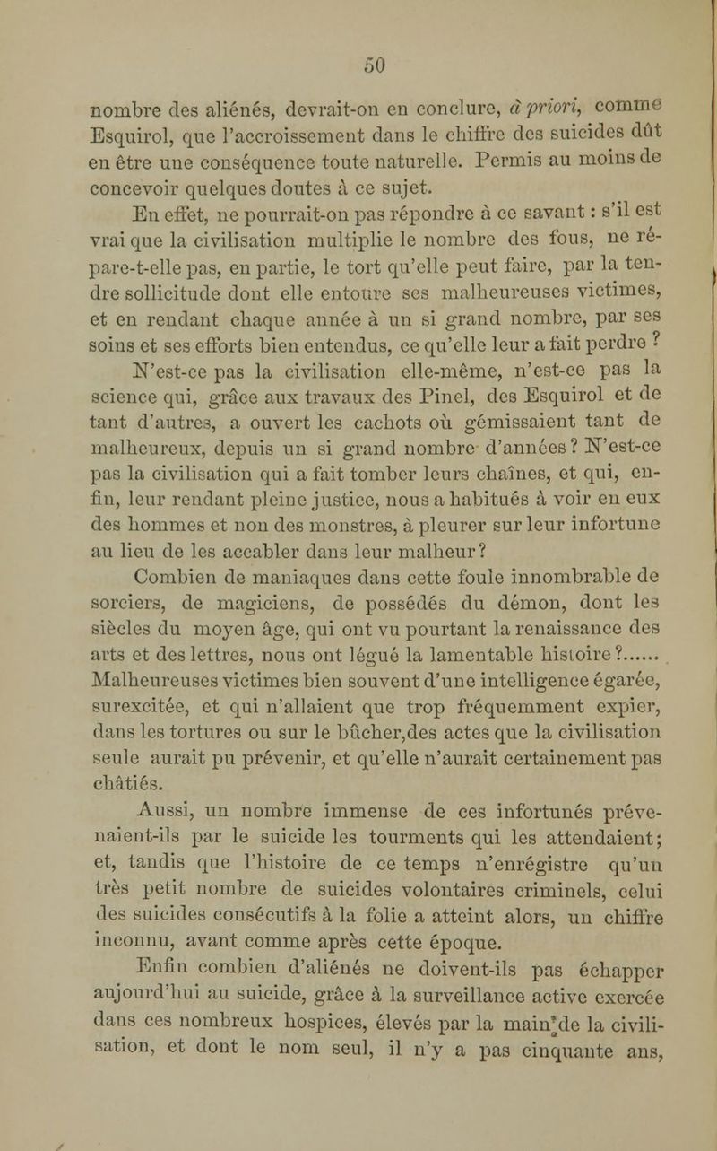 nombre des aliénés, devrait-on en conclure, à priori, comme Esquirol, que l'accroissement dans le chiffre des suicides dût en être une conséquence toute naturelle. Permis au moins de concevoir quelques doutes à ce sujet. En effet, ne pourrait-on pas répondre à ce savant : s'il est vrai que la civilisation multiplie le nombre des fous, ne re- pare-t-elle pas, en partie, le tort qu'elle peut faire, par la ten- dre sollicitude dont elle entoure ses malheureuses victimes, et en rendant chaque année à un si grand nombre, par ses soins et ses efforts bien entendus, ce qu'elle leur a fait perdre « N'est-ce pas la civilisation elle-même, n'est-ce pas la science qui, grâce aux travaux des Pinel, des Esquirol et de tant d'autres, a ouvert les cachots où gémissaient tant de malheureux, depuis un si grand nombre d'années ? N'est-ce pas la civilisation qui a fait tomber leurs chaînes, et qui, en- fin, leur rendant pleine justice, nous a habitués à voir en eux des hommes et non des monstres, à pleurer sur leur infortune au lieu de les accabler dans leur malheur? Combien de maniaques dans cette foule innombrable de sorciers, de magiciens, de possédés du démon, dont les siècles du moyen âge, qui ont vu pourtant la renaissance des arts et des lettres, nous ont légué la lamentable histoire? Malheureuses victimes bien souvent d'une intelligence égarée, surexcitée, et qui n'allaient que trop fréquemment expier, dans les tortures ou sur le bûcher,des actes que la civilisation seule aurait pu prévenir, et qu'elle n'aurait certainement pas châtiés. Aussi, un nombre immense de ces infortunés préve- naient-ils par le suicide les tourments qui les attendaient; et, tandis que l'histoire de ce temps n'enregistre qu'un très petit nombre de suicides volontaires criminels, celui des suicides consécutifs à la folie a atteint alors, un chiffre inconnu, avant comme après cette époque. Enfin combien d'aliénés ne doivent-ils pas échapper aujourd'hui au suicide, grâce à la surveillance active exercée dans ces nombreux hospices, élevés par la maimde la civili- sation, et dont le nom seul, il n'y a pas cinquante ans,