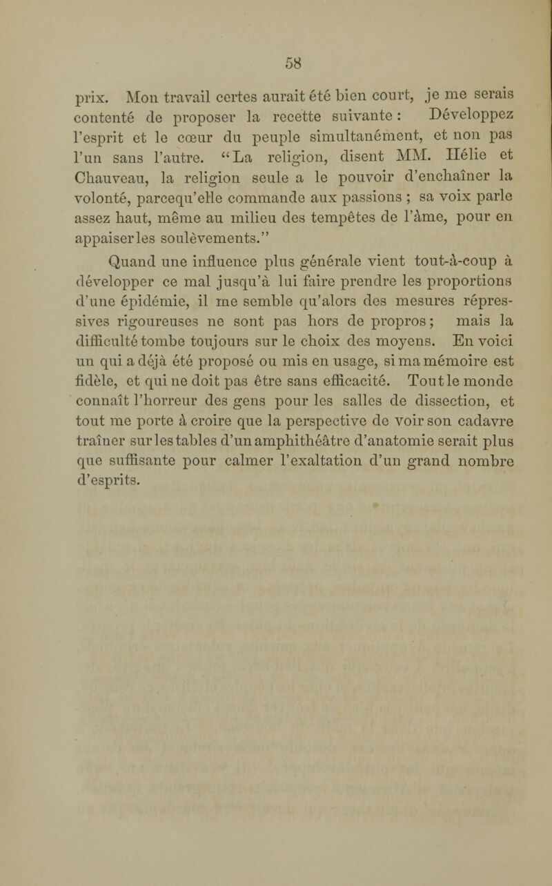 prix. Mon travail certes aurait été bien court, je me serais contenté de proposer la recette suivante : Développez l'esprit et le cœur du peuple simultanément, et non pas l'un sans l'autre. La religion, disent MM. Ilélie et Chauveau, la religion seule a le pouvoir d'enchaîner la volonté, parcequ'elle commande aux passions ; sa voix parle assez haut, même au milieu des tempêtes de l'àme, pour en appaiserles soulèvements. Quand une influence plus générale vient tout-à-coup à développer ce mal jusqu'à lui faire prendre les proportions d'une épidémie, il rne semble qu'alors des mesures répres- sives rigoureuses ne sont pas hors de propros ; mais la difficulté tombe toujours sur le choix des moyens. En voici un qui a déjà été proposé ou mis en usage, si ma mémoire est fidèle, et qui ne doit pas être sans efficacité. Tout le monde connaît l'horreur des gens pour les salles de dissection, et tout me porte à croire que la perspective de voir son cadavre traîner sur les tables d'un amphithéâtre d'anatomie serait plus que suffisante pour calmer l'exaltation d'un grand nombre d'esprits.