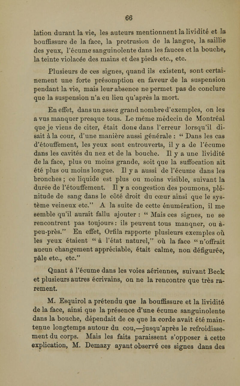 lation durant la vie, les auteurs mentionnent la lividité et ïa bouffissure de la face, la protrusion de la langue, la saillie des yeux, l'écume sanguinolente dans les fauces et la bouche, la teinte violacée des mains et des pieds etc., etc. Plusieurs de ces signes, quand ils existent, sont certai- nement une forte présomption en faveur de la suspension pendant la vie, mais leur absence ne permet pas de conclure que la suspension n'a eu lieu qu'après la mort. En effet, dans un assez grand nombre d'exemples, on les a vus manquer presque tous. Le même médecin de Montréal que je viens de citer, était donc dans l'erreur lorsqu'il di- sait à la cour, d'une manière aussi générale :  Dans les cas d'étouffement, les yeux sont entrouverts, il y a de l'écume dans les cavités du nez et de la bouche. Il y a une lividité de la face, plus ou moins grande, soit que la suffocation ait été plus ou moins longue. Il y a aussi de l'écume dans les bronches ; ce liquide est plus ou moins visible, suivant la durée de l'étouffement. Il y a congestion des poumons, plé- nitude de sang dans le côté droit du cœur ainsi que le sys- tème veineux etc. A la suite de cette énumération, il me semble qu'il aurait fallu ajouter :  Mais ces signes, ne se rencontrent pas toujours : ils peuvent tous manqner, ou à- peu-près. En effet, Orfila rapporte plusieurs exemples où les yeux étaient  à l'état naturel, où la face  n'offrait aucun changement appréciable, était calme, non défigurée, pâle etc., etc. Quant à l'écume dans les voies aériennes, suivant Beck et plusieurs autres écrivains, on ne la rencontre que très ra- rement. M. Esquirol a prétendu que la bouffissure et la lividité de la face, ainsi que la présence d'une écume sanguinolente dans la bouche, dépendait de ce que la corde avait été main- tenue longtemps autour du cou,—jusqu'après le refroidisse- ment du corps. Mais les faits paraissent s'opposer à cette explication, M. Demazy ayant observé ces signes dans des