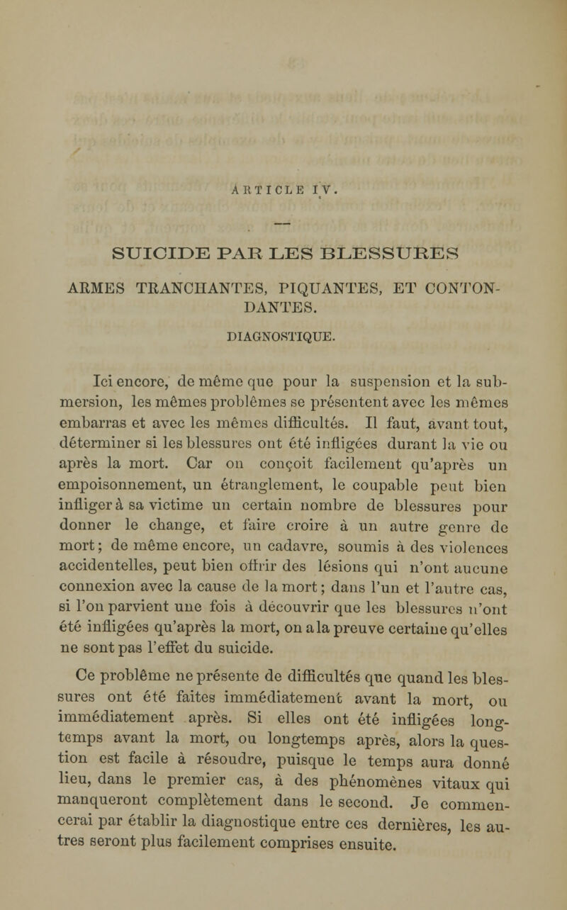 ARTICLE IV, SUICIDE PAR LES BLESSURES ARMES TRANCHANTES, PIQUANTES, ET CONTON- DANTES. DIAGNOSTIQUE. Ici encore, de même que pour la suspension et la sub- mersion, les mêmes problêmes se présentent avec les mêmes embarras et avec les mêmes difficultés. Il faut, avant tout, déterminer si les blessures ont été infligées durant la vie ou après la mort. Car on conçoit facilement qu'après un empoisonnement, un étranglement, le coupable peut bien infliger à sa victime un certain nombre de blessures pour donner le change, et faire croire à un autre genre de mort; de même encore, un cadavre, soumis «à des violences accidentelles, peut bien offrir des lésions qui n'ont aucune connexion avec la cause de la mort ; dans l'un et l'autre cas, si l'on parvient une fois à découvrir que les blessures n'ont été infligées qu'après la mort, on a la preuve certaine qu'elles ne sont pas l'effet du suicide. Ce problême ne présente de difficultés que quand les bles- sures ont été faites immédiatement avant la mort ou immédiatement après. Si elles ont été infligées long- temps avant la mort, ou longtemps après, alors la ques- tion est facile à résoudre, puisque le temps aura donné lieu, dans le premier cas, à des phénomènes vitaux qui manqueront complètement dans le second. Je commen- cerai par établir la diagnostique entre ces dernières les au- tres seront plus facilement comprises ensuite.
