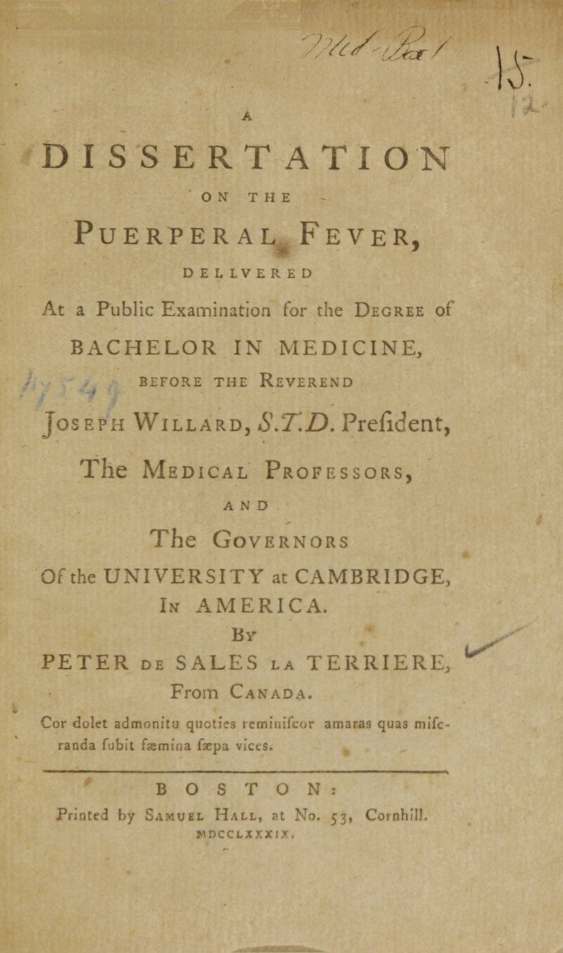 }^/ ^/ A DISSERTATION ON THE Puerperal Fever, DELIVERED At a Public Examination for the Degree of BACHELOR IN MEDICINE, BEFORE THE REVEREND Jos eph Willard, S.T.D. Prefident, The Medical Professors, AND The Governors Of the UNIVERSITY at CAMBRIDGE, In AMERICA. Br PETER de SALES la TERRIERE, ^ From Canada. Cor dolet admonitu quoties rerninifcor amaras quas mifc- randa fubit famina faepa vices. BOSTON: Printed by Samuel Hall, at No. 53, Cornhill. WDCCLXJ J