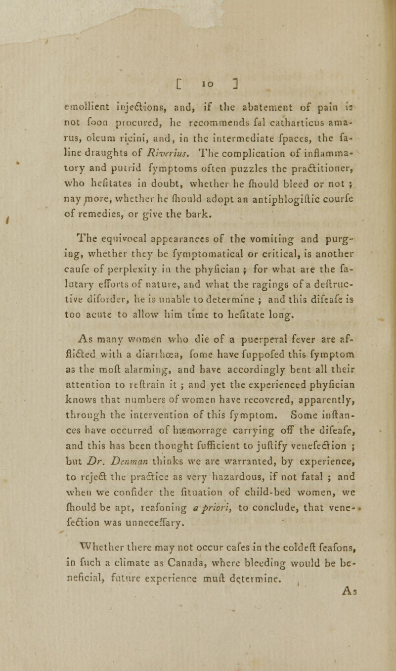 emollient injections, and, if the abatement of pain i: not foon procured, ho recommends fal cathartictis ami- rus, oleum ricini, and, in the intermediate fpaccs, the fa- line draughts of Rwerius. Tlie complication of inflamma- tory and putrid fymptoms often puzzles the practitioner, who hefitates in doubt, whether he fliould bleed or not ; nay more, whether he fliould adopt an antiphlogistic courfc of remedies, or give the bark. The equivocal appearances of the vomiting and purg- ing, whether they be fymptomatical or critical, is another caufe of perplexity in the phyfician j for what are the fa- lutary efforts of nature, and what the ragings of a deflruc- tive diforder, he is unable to determine ; and this difeafe is too acute to allow him time to hefitate long. As many women who die of a puerperal fever are af- flicted with a dianhcea, fome have fuppofed this fymptom as the mod: alarming, and have accordingly bent all their attention to rtflrain it ; and yet the experienced phyfician knows that numbers of women have recovered, apparently, through the intervention of this fymptom. Some inftan- ces have occurred of hsemorrage carrying off the difeafe, and this has been thought fufheient to juflify venefection ; but Dr. Denman thinks we are warranted, by experience, to reje£t the practice as very hazardous, if not fatal ; and when We confider the fituation of child-bed women, we fliould be apt, reafoning a prion, to conclude, that venc-- fection was unncceflary. Whether there may not occur cafes in the coldeft fcafons, in fuch a climate as Canada, where bleeding would be be- neficial, future experience muil determine. A3