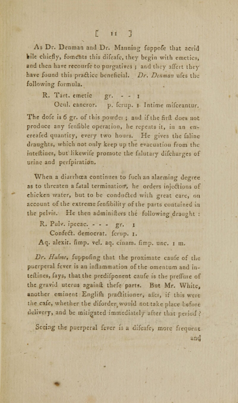 As Dr. Denman and Dr. Manning fuppofe that acrid kile chiefly, foments this difeafc, they begin with emetics, and then have rcconrfe to purgatives ; and they affcrt they have found this practice beneficial. Dr. Denman ufes the following formula. R. Tart, emetic gr. - - i Ocul. cancror. p. fcrup. i Intime mifceantur. The dofe is 6 gr. of this powdei ; and if the fivd does not produce any fenfible operation, he repeats it, in an en- creafed quantity, every two hours. He gives the faline draughts, which not only keep up the evacuation from the interlines, but likewife promote the filutary difcharges of urine and perfpiration. When a diarrhoea continues to fuch an alarming degree as to threaten a fatal termination*, he orders injections of ehicken water, but to be conducted wiih great care, on account of the extreme fenfibility of the parts contained in the pelvis. He then adminiftcrs the following draught : R. Pulv. ipecac. - - - gr. j Confeft. democrat, fcrup. i. Aq. alexit. fimp. vel. aq. cinam. fimp. unc. i m. Dr. Hulme, fuppofing that the proximate caufe of the puerperal fever is an inflammation of the omentum and in- terlines, fays, that the prcdifponent caufe is the prcfluie of the gravid uterus againfl: thefe parts. But Mr. White, another eminent Englifh practitioner, aiki, if this were tiie cafe, whether the diforderj would not take place before delivery, and be mitigated immediately after that period? Seeing the puerperal fever h a difcafe, more frequent ancj