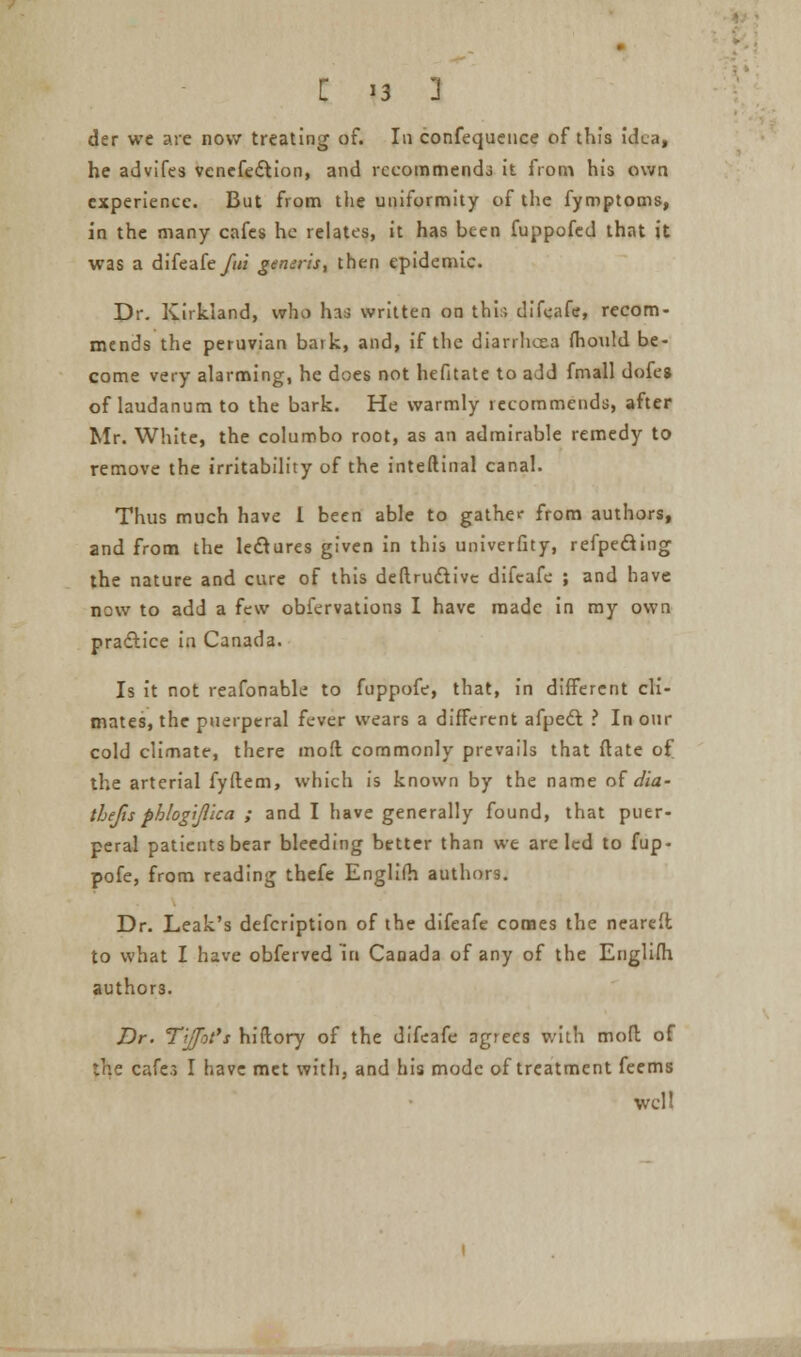 der we are now treating of. In confequeuce of this idea, he advifes venefedtion, and recommends it from his own experience. But from the uniformity of the fymptoms, in the many cafes he relates, it has been fuppofed that it was a difeafe/«/ generis, then epidemic. I)r. Kirkland, who has written on thir, difeafe, recom- mends the peruvian bark, and, if the diarrhoea mould be- come very alarming, he does not hefitate to add fmall dofe* of laudanum to the bark. He warmly recommends, after Mr. White, the columbo root, as an admirable remedy to remove the irritability of the inteftinal canal. Thus much have 1 been able to gather from authors, and from the lectures given in this univerfity, refpecling the nature and cure of this deflruclive difeafe ; and have new to add a few obfervations I have made in my own practice in Canada. Is it not reafonable to fuppofe, that, in different cli- mates, the puerperal fever wears a different afpecvt ? In our cold climate, there mod commonly prevails that ftate of the arterial fyflem, which is known by the name of dia- thefts phlogijl'ica ; and I have generally found, that puer- peral patients bear bleeding better than we are led to fup- pofe, from reading thefe Englifh authors. Dr. Leak's defcription of the difeafe comes the neareft to what I have obferved in Canada of any of the Englifh authors. Dr. Tiffbti hiitory of the difeafe agrees with mofl of :he cafes I have met with, and his mode of treatment feems wcl!