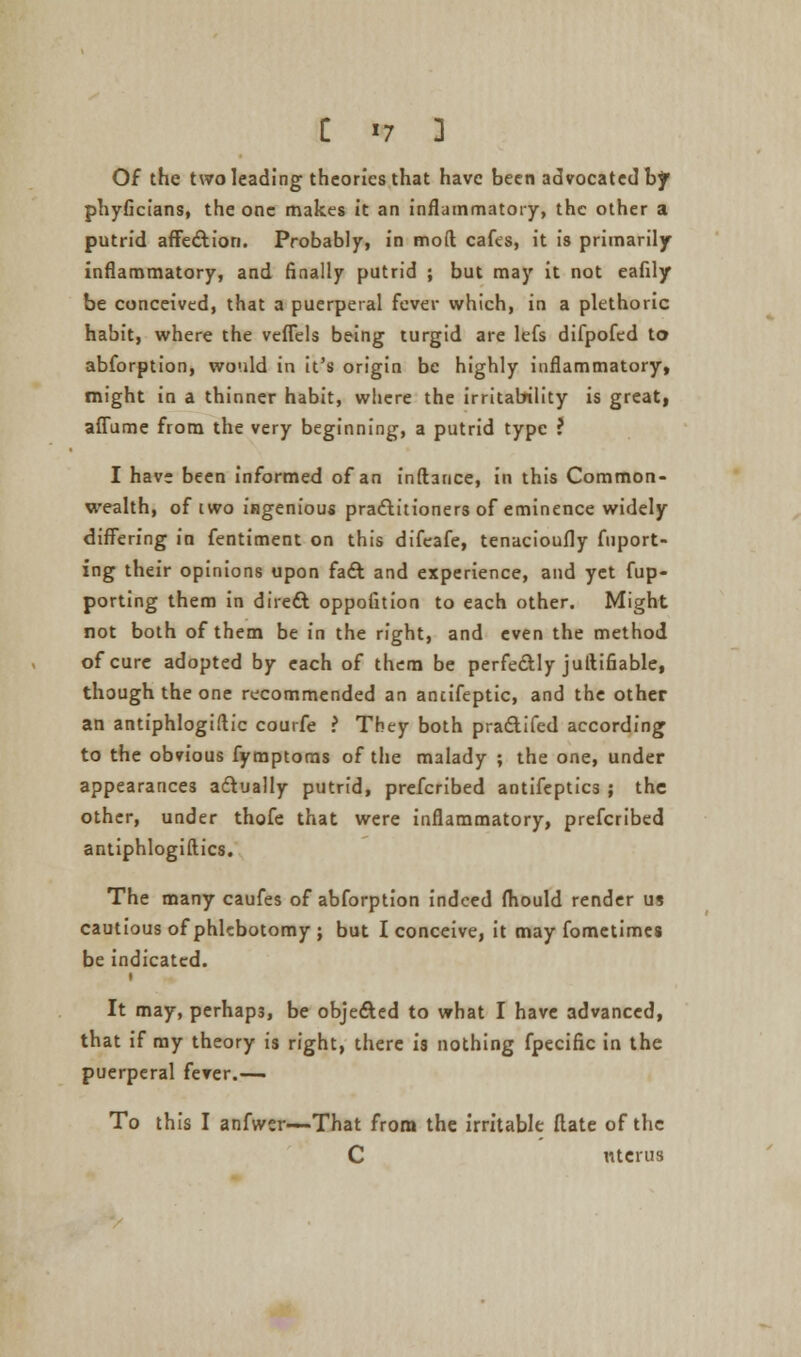 Of the two leading theories that have been advocated bf phyficians, the one makes it an inflammatory, the other a putrid affection. Probably, in mod cafes, it is primarily inflammatory, and finally putrid ; but may it not eafily be conceived, that a puerperal fever which, in a plethoric habit, where the veflels being turgid are lefs difpofed to abforption, would in it's origin be highly inflammatory, might in a thinner habit, where the irritability is great, affume from the very beginning, a putrid type ? I have been informed of an fnftance, in this Common- wealth, of iwo ingenious practitioners of eminence widely differing in fentiment on this difeafe, tenacioufly fuport- ing their opinions upon fact and experience, and yet fup- porting them in direct oppofition to each other. Might not both of them be in the right, and even the method of cure adopted by each of them be perfectly juftifiable, though the one recommended an ancifeptic, and the other an antiphlogiflic courfe ? They both practifed according to the obvious fyraptoms of the malady ; the one, under appearances actually putrid, prefcribed antifeptics ; the other, under thofe that were inflammatory, prefcribed antiphlogiftics. The many caufes of abforption indeed fliould render us cautious of phlebotomy ; but I conceive, it may fometimes be indicated. It may, perhaps, be objected to what I have advanced, that if my theory is right, there is nothing fpecific in the puerperal fever.— To this I anfwsr—That from the irritable flate of the C uterus