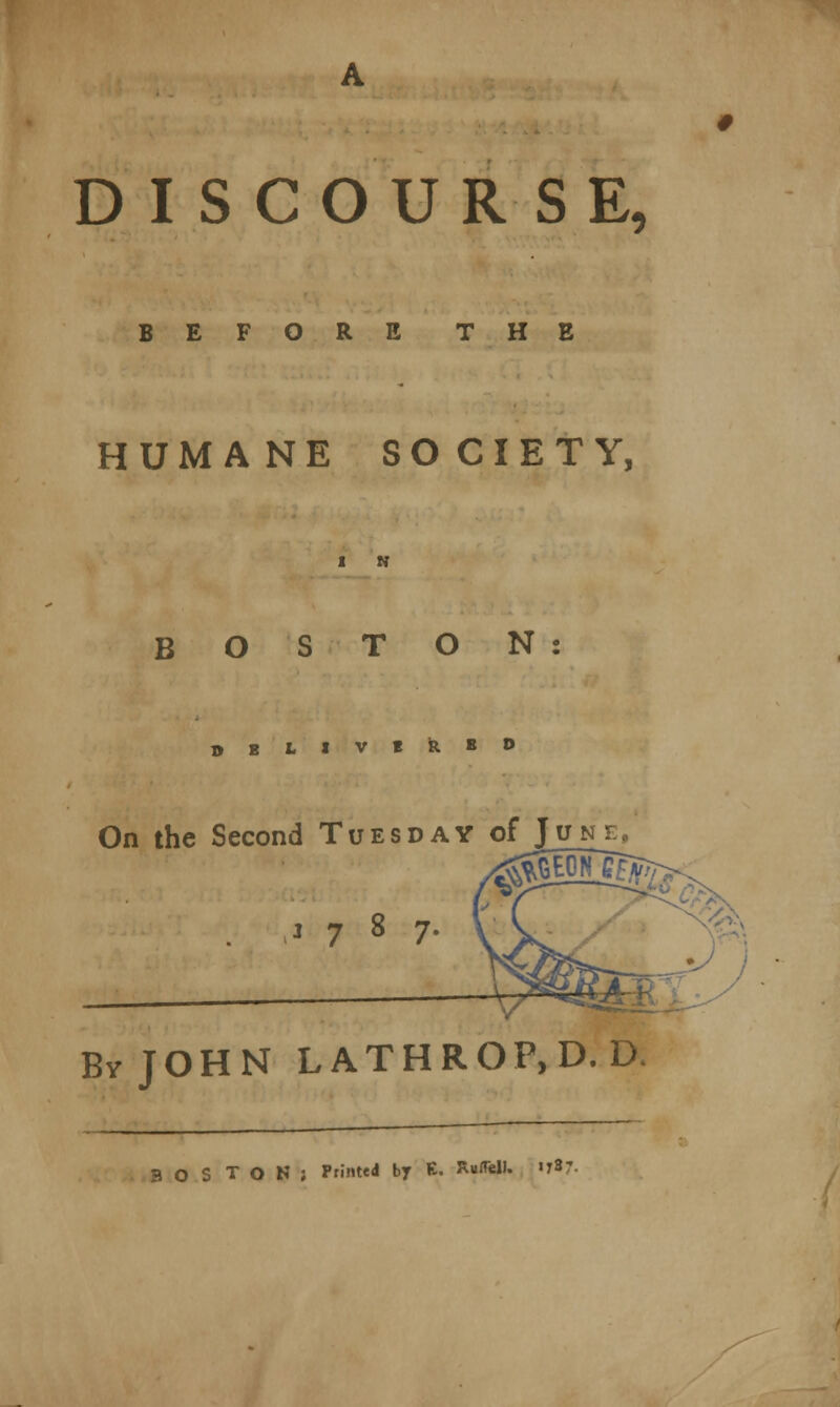 DISCOURSE, BEFORE THE HUMANE SOCIETY, 1 N BOSTON O E L I V t fe. B 0 On the Second Tuesday of June. 1787. BvJOHN LATHROP,D.D. OS TON; Printed by E. Ruffell. 178:.