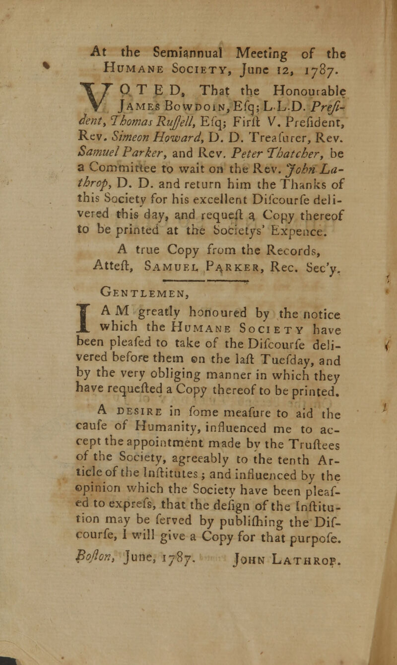 At the Semiannual Meeting of the Humane Society, June 12, 1787. VOTED, That the Honourable James BowDoiN,Efcj; LL-D. Pre/i- dent, Thomas Ru]/ell, Efqj Firtt V. Prefident, Rev. Simeon Howard, D. D. Treafurer, Rev. Samuel Parker, and Rev. Peter Thatcher, be a Committee to wait on the Rev. John La- throp, D. D. and return him the Thanks of this Society for his excellent Difcourfe deli- vered this day, and requeft a, Copy thereof to be printed at the Societys' Expence. A true Copy from the Records, Atteft, Samuel, Parker, Rec. Sec'y. Gentlemen, I A M greatly honoured by the notice which the Humane Society have been pleafed to take of the Difcourfe deli- vered before them on the lafr. Tuefday, and by the very obliging manner in which they have requefted a Copy thereof to be printed. A desire in fome meafure to aid the caufe of Humanity, influenced me to ac- cept the appointment made by the Truflees of the Society, agreeably to the tenth Ar- ticle of the Inftitutes; and influenced by the ©pinion which the Society have been pleaf- ed to exprefs, that the defign of the Inftitu- tion may be ferved by publiming the Dif- courfe, I will give a Copy for that purpofe. fyflont June, 1787. John Lathrop.