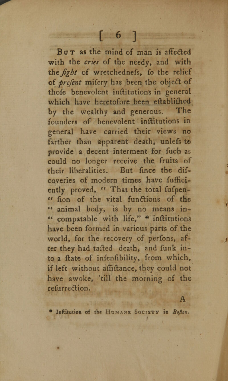 But as the mind of man is affe&ed with the cries of the needy, and with the fight of wretchednefs, fo the relief of prefent mifery has been the objedt of thofe benevolent inftitutions in general which have heretofore been eftabliftied by the wealthy and generous. The founders of benevolent inftitutions in general have carried their views no farther than apparent death, unlefs to provide a decent interment for fuch as could no longer receive the fruits of their liberalities. But fmce the dis- coveries of modern times have fuffici- ently proved,  That the total fufpen- V fion of the vital functions of the  animal body, is by no means in-  compatable with life, * inftitutions have been formed in various parts of the world, for the recovery of perfons, af- ter they had tafted death, and funk in- to a ftate of infenfibility, from which, if left without afiiftance, they could not have awoke, 'till the morning of the refurrection. A • Institution of the Humanb Society Id Bojiox, t