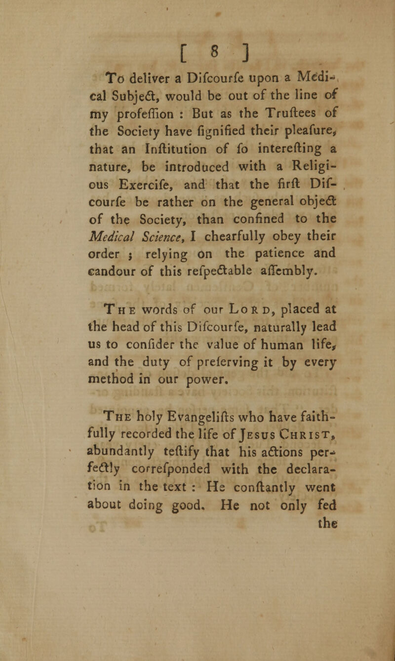 To deliver a Difcourfe upon a Medi- cal Subject, would be out of the line of my profeffion : But as the Truftees of the Society have fignified their pleafure, that an Inftitution of fo interefting a nature, be introduced with a Religi- ous Exercife, and that the firfl Dif- courfe be rather on the general object of the Society, than confined to the Medical Science, I chearfully obey their order j relying on the patience and candour of this refpedtable affembly. The words of our Lord, placed at the head of this Difcourfe, naturally lead us to confider the value of human life, and the duty of preferving it by every method in our power. The holy Evangelifts who have faith- fully recorded the life of Jesus Christ, abundantly teftify that his actions per- fectly correfponded with the declara- tion in the text : He conftantly went about doing good. He not only fed the