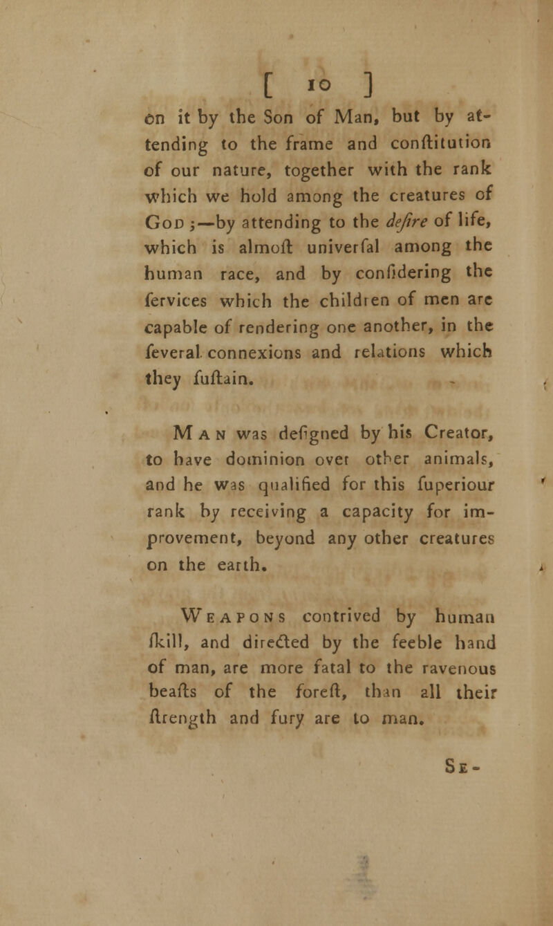 en it by the Son of Man, but by at- tending to the frame and conftitution of our nature, together with the rank which we hold among the creatures of God j—by attending to the defire of life, which is almoft univerfal among the human race, and by confidering the fervices which the children of men are capable of rendering one another, in the feveral connexions and relations which they fuftain. Man was defigned by his Creator, to have dominion ovet other animals, and he was qualified for this fuperiour rank by receiving a capacity for im- provement, beyond any other creatures on the earth. Weapons contrived by human /kill, and directed by the feeble hand of man, are more fatal to the ravenous beafts of the foreft, than all their Arength and fury are to man, Se-