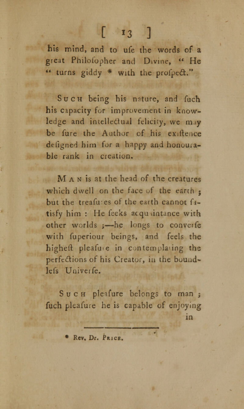 his mind, and to ufe the words of a great Philofopher and D.vme,  He  turns giddy * with the profpect. Such being his nature, and fuch his capacity for improvement in know- ledge and intellectual feliciry, we m.iy be fure the Author of his exiftence ddigned him for a happy and honoura- ble rank in creation. M a n is at the head of the creatures which dwell on the face of the earth ; but the treafues of the earth cannot fi- tisfy him : He feeks acquaintance with other worlds ;—he longs to converfe with fuperiour beings, and feels the higheft pleafme in contempla<ing the perfections of his Creator, in the bouad- lefs Univerfe. Such pleafure belongs to man ; fuch pleafure he is capable of enjoying in * Rev. Dr. Price.