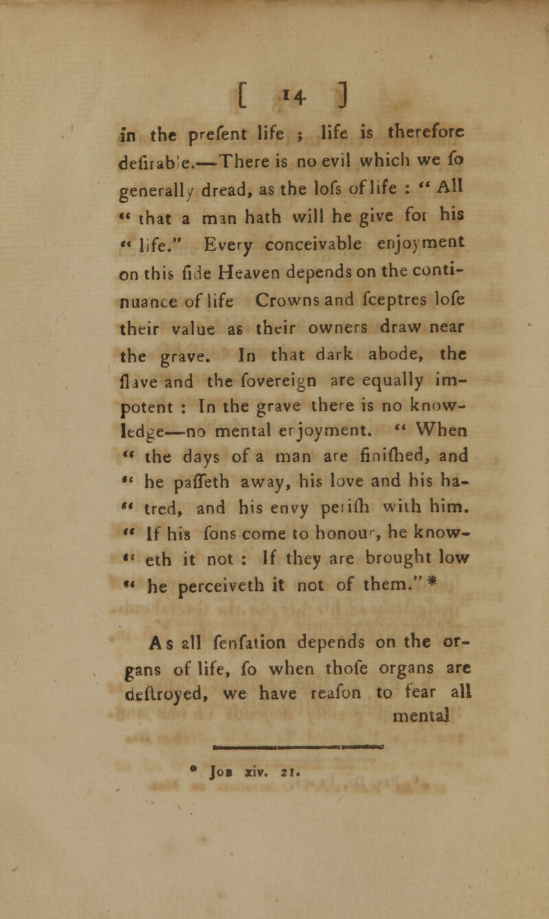 in the prefent life ; life is therefore defirab e.—There is no evil which we (o generally dread, as the lofs of life : '* All  that a man hath will he give foi his  life. Every conceivable enjoyment on this fide Heaven depends on the conti- nuance of life Crowns and fceptres lofe their value as their owners draw near the grave. In that dark abode, the flive and the fovereign are equally im- potent : In the grave there is no know- ledge—no mental erjoyment.  When  the days of a man are finimed, and u he paffeth away, his love and his ha-  tred, and his envy peiifh with him.  If his fons come to honou--, he know- •' eth it not : If they are brought low  he perceiveth it not of them. * As all fenfation depends on the or- gans of life, fo when thofe organs are deflroyed, we have reafon to tear all mental • Job xiv. 21.