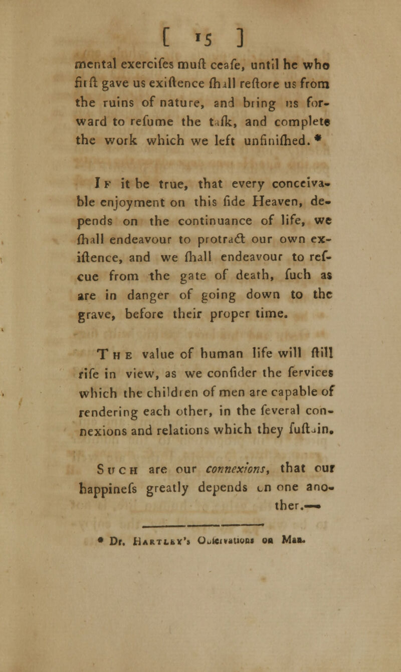 [ «5 ] mental exercifes muft ceafe, until he who fiift gave us exiftence (hill reftore us from the ruins of nature, and bring ns for- ward to refume the tifk, and complete the work which we left unfinished.* IF it be true, that every conceiva- ble enjoyment on this fide Heaven, de- pends on the continuance of life, we (hall endeavour to protract our own ex- iftence, and we (hall endeavour to ref- cue from the gate of death, fuch as are in danger of going down to the grave, before their proper time. The value of human life will ftill rife in view, as we confider the fervices which the children of men are capable of rendering each other, in the feveral con- nexions and relations which they fufhin. Such are our connexions, that our happinefs greatly depends on one ano- ther.—• • Dr. Hartley's Outeiv»uon« on Mas.