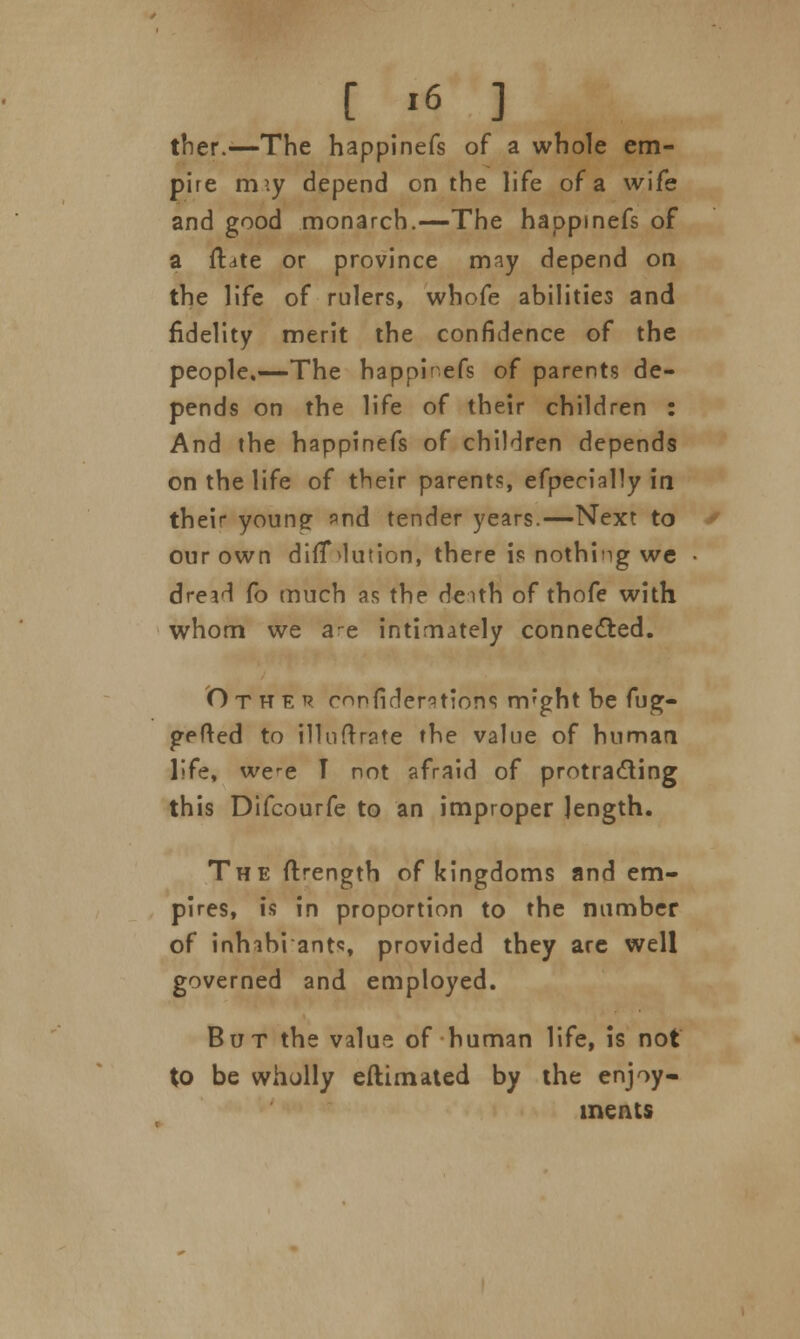 ther.—The happinefs of a whole em- pire rmy depend on the life of a wife and good monarch.—The happinefs of a ftate or province may depend on the life of rulers, whofe abilities and fidelity merit the confidence of the people.—The happinefs of parents de- pends on the life of their children : And the happinefs of children depends on the life of their parents, efpecially in their young and tender years.—Next to our own dilution, there is nothing we dread fo much as the deith of thofe with whom we a-e intimately connected. Other confederations nvght be fug- gefted to illuftrate the value of human life, were T not afraid of protracting this Difcourfe to an improper length. The ftrength of kingdoms and em- pires, is in proportion to the number of inhibi ants provided they are well governed and employed. But the value of human life, is not to be wholly eftimated by the enjoy- ments