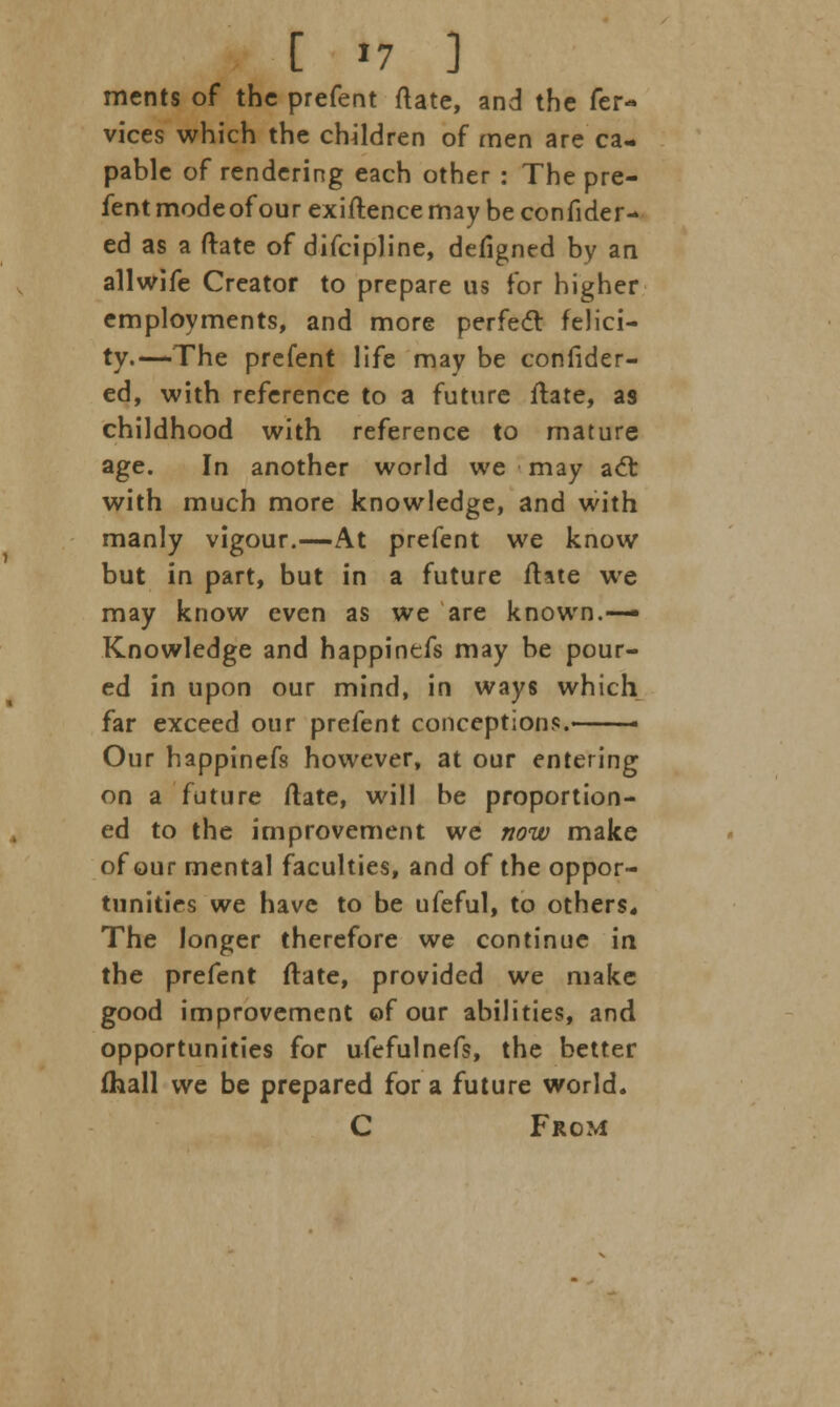 ments of the prefent ftate, and the fer- vices which the children of men are ca- pable of rendering each other : The pre- fent mode of our exiftence may be confider- ed as a (late of difcipline, defigned by an allwife Creator to prepare us for higher employments, and more perfect felici- ty.—-The prefent life may be confider- ed, with reference to a future ftate, as childhood with reference to mature age. In another world we may act with much more knowledge, and with manly vigour.—At prefent we know but in part, but in a future ftate we may know even as we are known.—» Knowledge and happinefs may be pour- ed in upon our mind, in ways which far exceed our prefent conceptions.—— Our happinefs however, at our entering on a future ftate, will be proportion- ed to the improvement we now make of our mental faculties, and of the oppor- tunities we have to be ufeful, to others* The longer therefore we continue in the prefent ftate, provided we make good improvement of our abilities, and opportunities for ufefulnefs, the better (hall we be prepared for a future world. C From