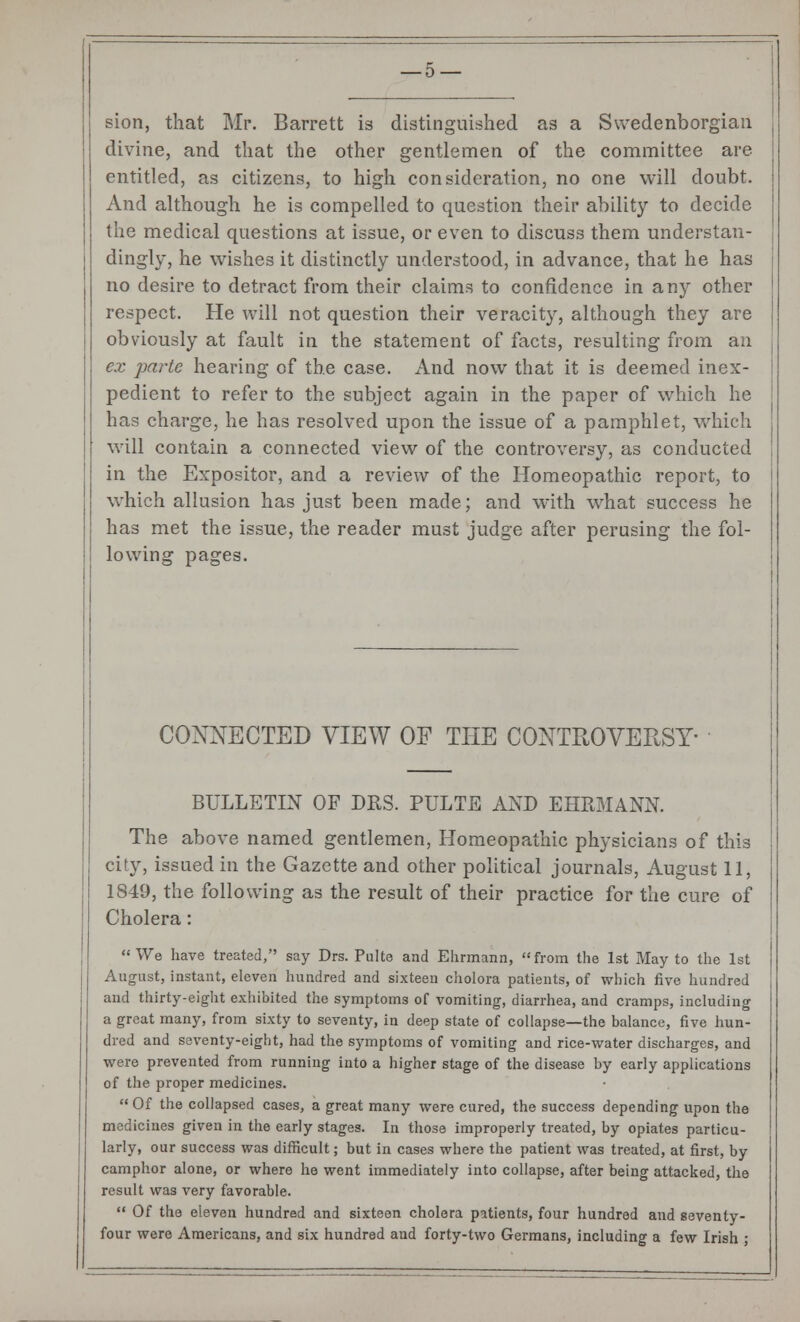 sion, that Mr. Barrett is distinguished as a Swedenborgian divine, and that the other gentlemen of the committee are entitled, as citizens, to high consideration, no one will doubt. And although he is compelled to question their ability to decide the medical questions at issue, or even to discuss them understan- dingly, he wishes it distinctly understood, in advance, that he has no desire to detract from their claims to confidence in any other respect. He will not question their veracity, although they are obviously at fault in the statement of facts, resulting from an ex parte hearing of the case. And now that it is deemed inex- pedient to refer to the subject again in the paper of which he has charge, he has resolved upon the issue of a pamphlet, which will contain a connected view of the controversy, as conducted in the Expositor, and a review of the Homeopathic report, to which allusion has just been made; and with what success he has met the issue, the reader must judge after perusing the fol- lowing pages. CONNECTED VIEW OF THE CONTROVERSY- BULLETIN OF DRS. PULTE AND EHRMANN. The above named gentlemen, Homeopathic physicians of this city, issued in the Gazette and other political journals, August 11, 1849, the following as the result of their practice for the cure of Cholera: We have treated, say Drs. Pulte and Ehrmann, from the 1st May to the 1st August, instant, eleven hundred and sixteen cholora patients, of which five hundred and thirty-eight exhibited the symptoms of vomiting, diarrhea, and cramps, including a great many, from sixty to seventy, in deep state of collapse—the balance, five hun- dred and seventy-eight, had the symptoms of vomiting and rice-water discharges, and were prevented from running into a higher stage of the disease by early applications of the proper medicines. Of the collapsed cases, a great many were cured, the success depending upon the medicines given in the early stages. In those improperly treated, by opiates particu- larly, our success was difficult; but in cases where the patient was treated, at first, by camphor alone, or where he went immediately into collapse, after being attacked, the result was very favorable.  Of the eleven hundred and sixteen cholera patients, four hundred and seventy- four were Americans, and six hundred and forty-two Germans, including a few Irish ;