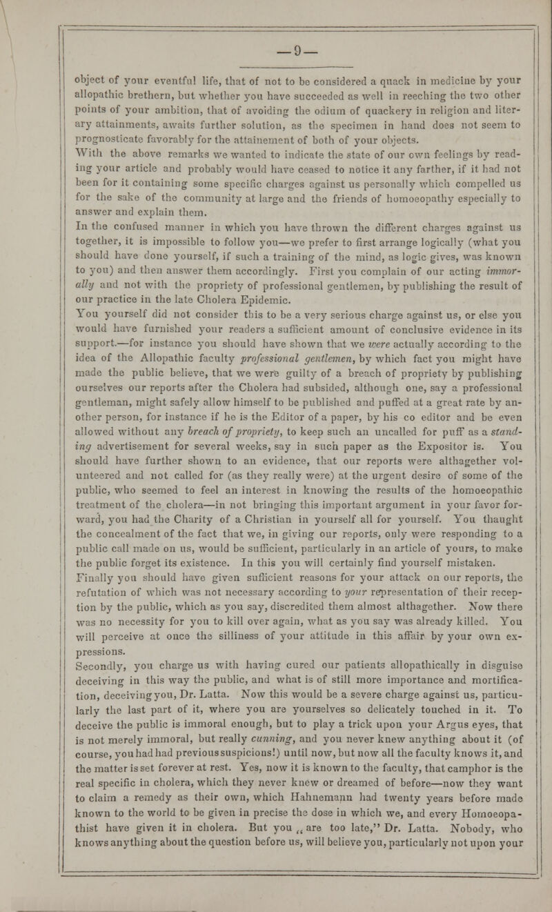 allopathic brethcrn, but whether you have succeeded as well in reeching the two other points of your ambition, that of avoiding the odium of quackery in religion and liter- ary attainments, awaits further solution, as the specimen in hand does not seem to prognosticate favorably for the attainement of both of your objects. With the above remarks we wanted to indicate the state of our own feelings by read- ing your article and probably would have ceased to notice it any farther, if it had not been for it containing some specific charges against us personally which compelled us for the sake of the community at large and the friends of homoeopathy especially to answer and explain them. In the confused manner in which you have thrown the different charges against us together, it is impossible to follow you—we prefer to first arrange logically (what you should have done yourself, if such a training of the mind, as logic gives, was known to you) and then answer them accordingly. First you complain of our acting immor- ally and not with the propriety of professional gentlemen, by publishing the result of our practice in the late Cholera Epidemic. You yourself did not consider this to be a very serious charge against us, or else you would have furnished your readers a sufficient amount of conclusive evidence in its support.—for instance you should have shown that we were actually according to the idea of the Allopathic faculty professional gentlemen, by which fact you might have made the public believe, that we were guilty of a breach of propriety by publishing ourselves our reports after the Cholera had subsided, although one, say a professional gentleman, might safely allow himself to be published and puffed at a great rate by an- other person, for instance if he is the Editor of a paper, by his co editor and be even allowed without any breach of propriety, to keep such an uncalled for puff as a stand- ing advertisement for several weeks, say in such paper as the Expositor is. You should have further shown to an evidence, that our reports were althagether vol- unteered and not called for (as they really were) at the urgent desire of some of the public, who seemed to feel an interest in knowing the results of the homoeopathic treatment of the cholera—in not bringing this important argument in your favor for- ward, you had the Charity of a Christian in yourself all for yourself. You thaught the concealment of the fact that we, in giving our reports, only were responding to a public call made on us, would be sufficient, particularly in an article of yours, to make the public forget its existence. In this you will certainly find yourself mistaken. Finally you should have given sufficient reasons for your attack on our reports, the refutation of which was not necessary according to your representation of their recep- tion by the public, which as you say, discredited them almost althagether. Now there was no necessity for you to kill over again, what as you say was already killed. You will perceive at once the silliness of your attitude in this affair by your own ex- pressions. Secondly, you charge us with having cured our patients allopathically in disguise deceiving in this way the public, and what is of still more importance and mortifica- tion, deceiving you, Dr. Latta. Now this would be a severe charge against us, particu- larly the last part of it, where you are yourselves so delicately touched in it. To deceive the public is immoral enough, but to play a trick upon your Argus eyes, that is not merely immoral, but really cunning, and you never knew anything about it (of course, youhadhad previoussuspicions!) until now, but now all the faculty knows it, and the matter is set forever at rest. Yes, now it is known to the faculty, that camphor is the real specific in cholera, which they never knew or dreamed of before—now they want to claim a remedy as their own, which Hahnemann had twenty years before made known to the world to be given in precise the dose in which we, and every Homoeopa- thist have given it in cholera. But you <( are too late, Dr. Latta. Nobody, who knows anything about the question before us, will believe you, particularly not upon your