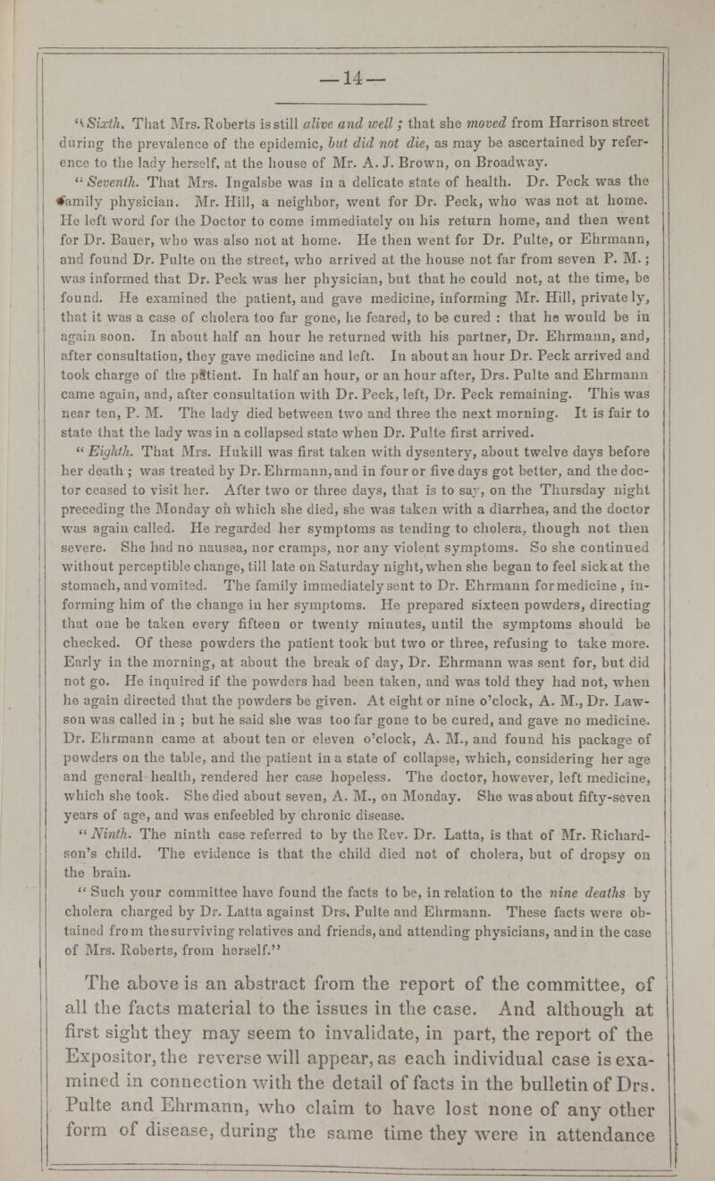 '\Sixth. That Mrs. Roberts is still alive and well; that she moved from Harrison street during the prevalence of the epidemic, but did not die, as may be ascertained by refer- ence to the lady herself, at the house of Mr. A. J. Brown, on Broadw ay. ': Seventh. That Mrs. Ingalsbe was in a delicate state of health. Dr. Peck was the family physician. Mr. Hill, a neighbor, went for Dr. Peck, who was not at home. He left word for the Doctor to come immediately on bis return home, and then went for Dr. Bauer, who was also not at borne. He then went for Dr. Pulte, or Ehrmann, and found Dr. Pulte on the street, who arrived at the house not far from seven P. M.; was informed that Dr. Peck was her physician, but that he could not, at the time, be found. He examined the patient, and gave medicine, informing Mr. Hill, private ly, that it was a case of cholera too far gone, he feared, to be cured : that he would be in again soon. In about half an hour he returned with his partner, Dr. Ehrmann, and, after consultation, they gave medicine and left. In about an hour Dr. Peck arrived and took charge of the pStient. In half an hour, or an hour after, Drs. Pulte and Ehrmann came again, and, after consultation with Dr. Peck, left, Dr. Peck remaining. This was near ten, P. M. The lady died between two and three the next morning. It is fair to state that the lady was in a collapsed state when Dr. Pulte first arrived.  Eighth. That Mrs. Hukill was first taken with dysentery, about twelve days before her death ; was treated by Dr. Ehrmann, and in four or five days got better, and the doc- tor ceased to visit her. After two or three days, that is to say, on the Thursday night preceding the Monday on which she died, she was taken with a diarrhea, and the doctor was again called. He regarded her symptoms as tending to cholera, though not then severe. She had no nausea, nor cramps, nor any violent symptoms. So she continued without perceptible change, till late on Saturday night, when she began to feel sick at the stomach, and vomited. The family immediately sent to Dr. Ehrmann formedicine, in- forming him of the change in her symptoms. He prepared sixteen powders, directing that one be taken every fifteen or twenty minutes, until the symptoms should be checked. Of these powders the patient took but two or three, refusing to take more. Early in the morning, at about the break of day, Dr. Ehrmann was sent for, but did not go. He inquired if the powders bad been taken, and was told they had not, when he again directed that the powders be given. At eight or nine o'clock, A. M., Dr. Law- son was called in ; but he said she was too far gone to be cured, and gave no medicine. Dr. Ehrmann came at about ten or eleven o'clock, A. M., and found his package of powders on the table, and the patient in a state of collapse, which, considering her age and general health, rendered her case hopeless. The doctor, however, left medicine, which she took. She died about seven, A. M., on Monday. She was about fifty-seven years of age, and was enfeebled by chronic disease. Ninth. The ninth case referred to by the Rev. Dr. Latta, is that of Mr. Richard- son's child. The evidence is that the child died not of cholera, but of dropsy on the brain.  Such your committee have found the facts to be, in relation to the nine deaths by cholera charged by Dr. Latta against Drs, Pulte and Ehrmann. These facts were ob- tained from the surviving relatives and friends, and attending physicians, and in the case of Mrs. Roberts, from herself. The above is an abstract from the report of the committee, of all the facts material to the issues in the case. And although at first sight they may seem to invalidate, in part, the report of the Expositor, the reverse will appear, as each individual case is exa- mined in connection with the detail of facts in the bulletin of Drs. Pulte and Ehrmann, who claim to have lost none of any other form of disease, during the same time they were in attendance