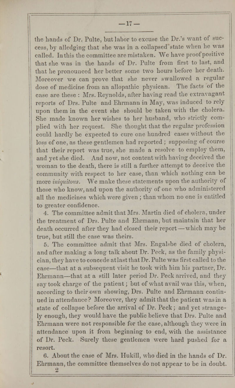 — li- the hands of Dr. Pulte, but labor to excuse the Dr.'s want of suc- cess, by alledging that she was in a collapsed state when he was called. In this the committee are mistaken. We have proof positive that she was in the hands of Dr. Pulte from first to last, and that he pronounced her better some two hours before her death, i Moreover we can prove that she never swallowed a regular dose of medicine from an allopathic physican. The facts of the case are these : Mrs. Reynolds, after having read the extravagant reports of Drs. Pulte and Ehrmann in May, was induced to rely upon them in the event she should be taken with the cholera. She made known her wishes to her husband, who strictly com- plied with her request. She thought that the regular profession could hardly be expected to cure one hundred cases without the loss of one, as these gentlemen had reported ; supposing of course that their report was true, she made a resolve to employ them, and yet she died. And now7, not content with having deceived the woman to the death, there is still a further attempt to deceive the community with respect to her case, than which nothing can be more iniquitous. We make these statements upon the authority of those who know, and upon the authority of one who administered all the medicines which were given ; than w7hom no one is entitled to greater confidence. 4. The committee admit that Mrs. Martin died of cholera, under the treatment of Drs. Pulte and Ehrmann, but maintain that her death occurred after they had closed their report — which may be true, but still the case was theirs. 5. The committee admit that Mrs. Engalsbe died of cholera, and after making a long talk about Dr. Peck, as the family physi- cian, they have to concede at last that Dr. Pulte was first called to the case—that at a subsequent visit he took with him his partner, Dr. Ehrmann—that at a still later period Dr. Peck arrived, and they say took charge of the patient; but of what avail was this, when, according to their own showing, Drs. Pulte and Ehrmann contin- ued in attendance? Moreover, they admit that the patient was in a state of collapse before the arrival of Dr. Peck; and yet strange- ly enough, they would have the public believe that Drs. Pulte and Ehrmann were not responsible for the case, although they were in attendance upon it from beginning to end, with the assistance of Dr. Peck. Surely these gentlemen were hard pushed for a resort. G. About the case of Mrs. Hukill, who died in the hands of Dr. Ehrmann, the committee themselves do not appear to be in doubt. 2