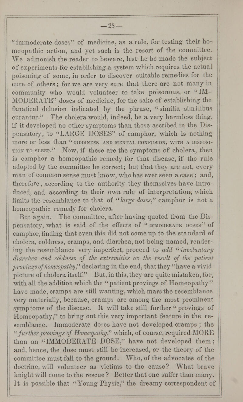 immoderate closes of medicine, as a rule, for testing their ho- meopathic action, and yet such is the resort of the committee. We admonish the reader to beware, lest he be made the subject of experiments for establishing a system which requires the actual poisoning of some, in order to discover suitable remedies for the cure of others; for we are very sure that there are not many in community who would volunteer to take poisonous, or  IM- MODERATE doses of medicine, for the sake of establishing the fanatical delusion indicated by the phrase, similia similibus curantur. The cholera would, indeed, be a very harmless thing, if it developed no other symptoms than those ascribed in the Dis- pensatory, to LARGE DOSES of camphor, which is nothing more or less than u giddiness and mental confusion, with a disposi- tion to sleep. Now, if these are the symptoms of cholera, then is camphor a homeopathic remedy for that disease, if the rule adopted by the committee be correct; but that they are not, every man of common sense must know, who has ever seen a case ; and, therefore, according to the authority they themselves have intro- duced, and according to their own rule of interpretation, which limits the resemblance to that of 11 large doses,'''' camphor is not a homeopathic remedy for cholera. But again. The committee, after having quoted from the Dis- pensatory, what is said of the effects of immoderate doses of camphor, rinding that even this did not come up to the standard of cholera, coldness, cramps, and diarrhea, not being named, render- ing the resemblance very imperfect, proceed to add involuntary diarrhea and coldness of the extremities as the result of the patient provings of homeopathy declaring in the end, that they have a vivid picture of cholera itself. But, in this, they are quite mistaken, for, with all the addition which the  patient provings of Homeopathy have made, cramps are still wanting, which mars the resemblance very materially, because, cramps are among the most prominent symptoms of the disease. It will take still further provings of Homeopathy, to bring out this very important feature in the re- semblance. Immoderate doses have not developed cramps ; the 11 further provings of Homeopathy which, of course, required MORE than an IMMODERATE DOSE, have not developed them; and, hence, the dose must still be increased, or the theory of the committee must fall to the ground. Who, of the advocates of the doctrine, will volunteer as victims to the cause? What brave knight will come to the rescue ? Better that one suffer than many. It is possible that Young Physic, the dreamy correspondent of