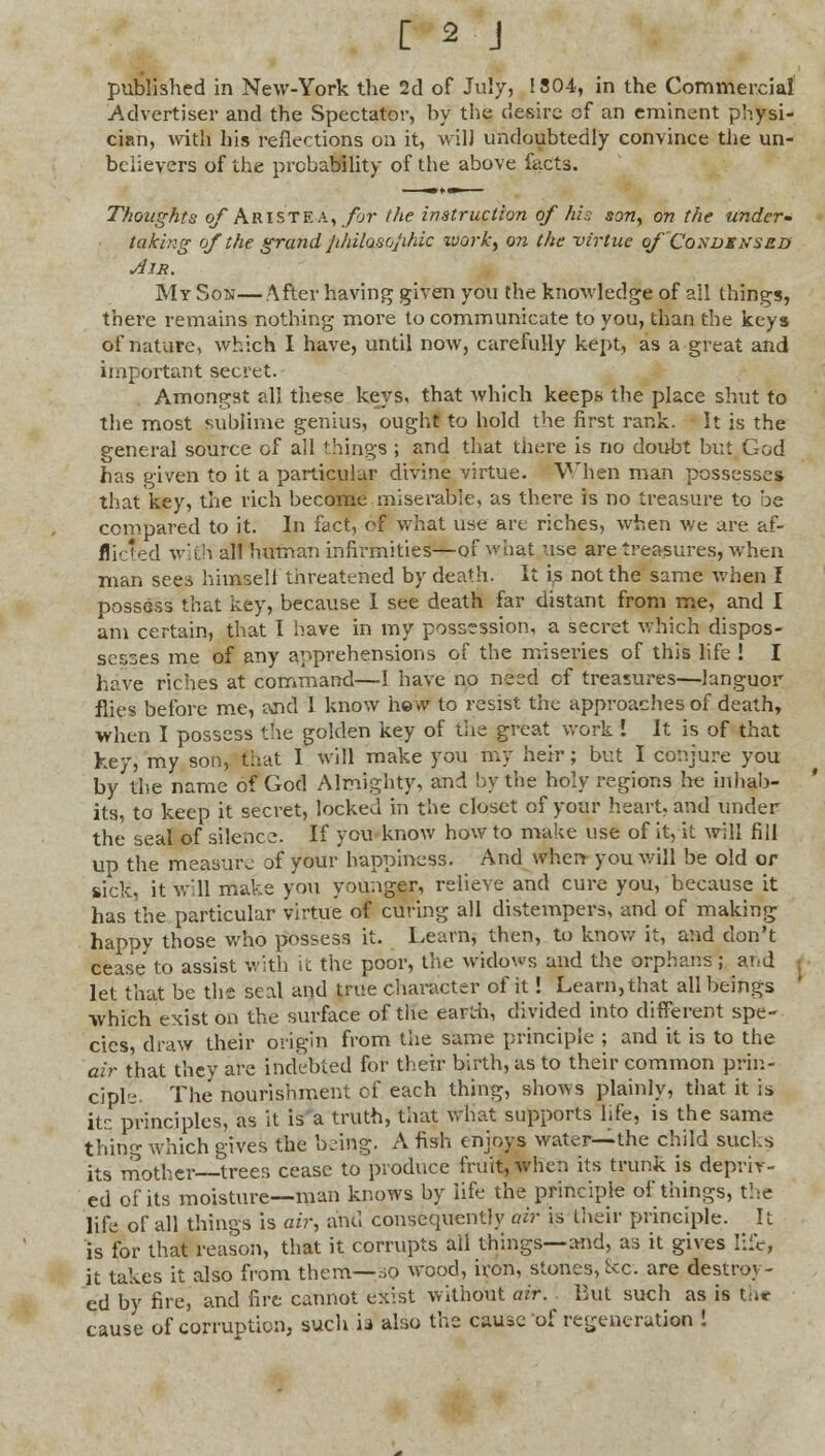 published in New-York the 2d of July, 1304, in the Commercial Advertiser and the Spectator, by the desire of an eminent physi- cian, with his reflections on it, will undoubtedly convince the un- believers of the probability of the above facts. Thoughts of Aristea, for the instruction of his son,, on the under- taking of the grand jihilosojihic zvork, on the virtue of Coxdsnsed Air. My Son—After having given you the knowledge of all things, there remains nothing more to communicate to you, than the keys of nature, which I have, until now, carefully kept, as a great and important secret. Amongst all these keys, that which keeps the place shut to the most sublime genius, ought to hold the first rank. It is the general source ol all things ; and that there is no doubt but God has given to it a particular divine virtue. When man possesses that key, the rich become miserable, as there is no treasure to be compared to it. In fact, of what use are riches, when we are af- flicted with all human infirmities—of what use are treasures, when man sees himself threatened by death. It is not the same when I possess that key, because I see death far distant from me, and I am certain, that I have in my possession, a secret which dispos- sesses me of any apprehensions of the miseries of this life ! I have riches at command—1 have no need of treasures—languor flies before me, Mid I know hew to resist the approaches of death, when I possess the golden key of the great work I It is of that key, my son, Chat 1 will make you my heir; but I conjure you by the name of God Almighty, and by the holy regions he inhab- its, to keep it secret, locked in the closet of your heart, and under the seal of silence. If you know how to make use of it, it will fill up the measure of your happiness. And when you will be old or sick, it will make you younger, relieve and cure you, because it has the particular virtue of curing all distempers, and of making happy those who possess it. Learn; then, to know it, and don't cease to assist with it the poor, the widows and the orphans ; and i let that be the seal and true character of it! Learn, that all beings which exist on the surface of the eapth, divided into different spe- cies, draw their origin from the same principle ; and it is to the air that they are indebted for their birth, as to their common prin- ciple- The nourishment of each thing, shows plainly, that it is its principles, as it is a truth, that what supports life, is the same thing which gives the being. A fish enjoys water—the child sucks its mother—trees cease to produce fruit, when its trunk is depriv- ed of its moisture—man knows by life the principle of things, the life of all things is air, and consequently air is their principle. It is for that reason, that it corrupts all things—and, as it gives life, it takes it also from them—jo wood, iron, stones, Sec. are destroy- ed by fire, and fire cannot exist without air. But such as is the cause of corruption, such ia also the cause of regeneration !