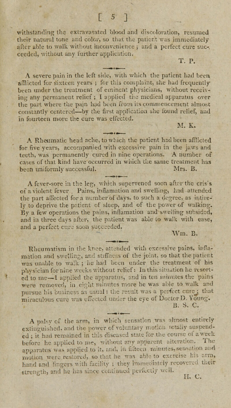 withstanding the extravasated blood and discoloration, resumed their natural tone and color, so that the pacicr.t was immediately after able to walk without inconvenience ; and a perfect cure suc- ceeded, without any further application, T. P. A severe pain in the left side, with which the patient had been auV.cted for sixteen years ; for this complaint, she had frequently been under the treatment of eminent physicians, without receiv- ing any permanent relief ; I applied the medical apparatus over the part where the pain luid been from its commencement almost constantly centered—by the first application she found relief, and in fourteen more the cure was effected. M. K. A Rheumatic head ache, to which the patient had been afflicted for five years, accompanied with excessive pain in the jaws and teeth, was permanently cured in nine operations. A number of cases of that kind have occurred in which the same treatment has been uniformly successful. Mrs. B. A fever-sore in the leg, which supervened soon after the cris's of a violent fever Pains, inflamation and swelling, had attended the part aHected for a number of days, to such a degree, as intire- ly to deprive the patient of sleep, and of the power of walking. By a few operations the pains, inilamation and swelling subsided, and in three days after, the patient was able to walk with ease, and a perfect cure soon succeeded. Wm. B. Rheumatism in the knee, atterided with excessive pains, infla- mation and swelling, and stiffness of the joint, so that the patient was unable to walk ; he had been under the treatment of his physician for nine weeks without relief: In this situation he resort- ed to me—L applied the apparatus, and in ten minutes the pains were removed, in eight minutes more he was able to walk and pursue his business as usual: the result was a perfect cure: that miraculous cure was effected under the eye of Doctor D. Young'. B. S. C. A palsy Qf the arm, in which sensation was almost entirely extinguished, and the -power of voluntary motion totally suspend- ed ; it had remained in this diseased state for the course of a week before he applied to mc, without any apparent alteration. The apparatus whs applied to it, and, in fifteen minutes,sensation and motion were reared, so that he was able to exercise his arm, hand and lingers with facility ; they immediately recovered their strength, and he has since continued perfectly well. II. C.