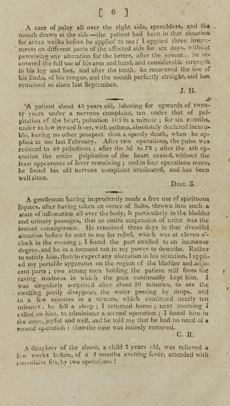 A case of palsy all over the right side, speechless, and the mouth drawn at the side—the patient had been in that situation for seven weeks before he applied to me i I applied three instru- ' ments on different parts of the affected side for six days, without perceiving any alteration for the better, after the seventh, he re- covered the full use of his arm and hand, and considei able strength in his leg and foot, and after the tenth, he recovered the use of his limbs, of his tongue, and the mouth perfectly, straight, and ha»s remained so since last September. J. H. —»— .# • A patient about 45 years old, laboring for upwards of twen- ty yeurs under a nervous complaint, ten under that of pal- pitation of the heart, pulsation 105 in a minute ; for six months, under as low inward fever, with asthma, absolutely declared incura- ble, having no other prospect than a speedy death, when he ap- plied to me last February. After two operations, the pulse was reduced to 89 pulsations ; after the 3d to 78 ; after the 4th op- eration the entire palpitation of the heart ceased, without the least appearance of fever remaining ; and in four operations more, he found his old nervous complaint eradicated, and has been well since. Doct. S. A gentleman having imprudently made a free use of spirituous liquors, after having taken an ounce of Salts, thrown into such a state of inflamation ail over the body, & particularly in the bladder and urinary passages, that an entire suspension of urine was the instant consequence. He remained three days in that dreadful situation before he sent to me for relief, which was at eleven o'- clock in the evening ; I found the part swelled to an immense degree, and he in a torment not in my power to describe. Rather to satisfy him, than to expect any aUcvation in his situation, I appli- ed my portable apparatus on the region of the bladder and adja- cent parts ; two strong men holding the patient still from tue raving madness in which the pain continually kept him. I. was singularly surprised after, about 20 minutes, to see the swelling partly disappear, the water passing by drops, and in a few minutes in a stream, v. hich continued nearly ten minutes ; he fell a sleep ; I returned home ; next morning I called on him, to administer a second operation ; I found him in the stoic, joyful and well, and he told me that he had no need of a second operation : that-the case was intirely removed. C. R. A daughter of the above, a child 3 years old, was relieved a k w >veeks before, of a 3 months evening fever, attended with convirtwve fits, by two operations !