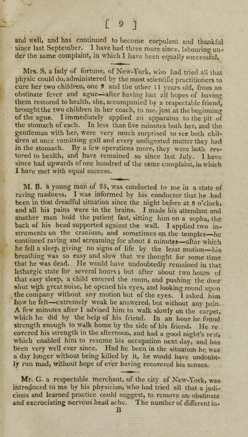 and well, and has continued to become corpulent and thankful since last September. I have had three more since, labouring un- der the same complaint, in which I have been equally successful. Mrs. S. a lady of fortune, of New-York, who had tried all that physic could do, administered by the most scientific practitioners to cure her two children, one 9 and the other 11 years old, from an obstinate fever and ague—after having lost all hopes of having them restored to health, she, accompanied by a respectable friend, brought the two children in her coach, to me, just at the beginning of the ague. I immediately applied an apparatus to the pit of the stomach of each. In less than five minutes both her, and the gentleman with her, were very much surprised to see both chil- dren at once vomitting gall and every undigested matter they had in the stomach. By a few operations more, they were both res- tored to health, and have remained so since last July. I have since had upwards of one hundred of the same complaint, in which I have met with equal success. M. B. a young man of 25, was conducted to me in a state of raving madness. I was informed by his conductor that he had been in that dreadful situation since the night before at 8 o'clock, and all his pains were in the brains. I made his attendant and another man hold the patient fast, sitting him on a sopha, the back of his head supported against the wall. I applied two in- struments on the cranium, and sometimes on the temples—he continued raving and screaming for about 8 minutes—after which he fell a sleep, giving no signs of life by the least motion—his breathing was so easy and slow that we thought for some time that he was dead. He would have undoubtedly remained in that lethargic state for several hours; but after about two hours of that easy sleep, a child entered the room, and pushing the door shut with great noise, he opened his eyes, and looking round upon , the company without any motion but of the eyes. I asked him how he felt—extremely weak he answered, but without any pain. A few minutes after I advised him to walk slowly on the carpet, Which he did by the help of his friend. In an hour lie found strength enough to walk home by the side of his friend. He re covered his strength in the afternoon, and had a good night's rest, which enabled him to resume his occupation next day, and has been very well ever since. Had he been in the situation he was a day longer without being killed by it, he would have undoubt- ly run mad, without hope of ever having recovered his senses. Mr. G. a respectable merchant, of the city of New-York, was introduced to me by his physician, who had tried all that a judi- cious and learned practice could suggest, to remove an obstinate and excruciating nervous head ache. The number of different in- B