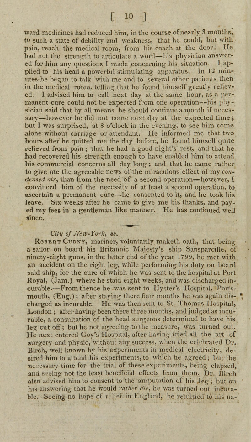 Ward medicines had reduced him, in the course of nearly 3 months, to such a state of debility and weakness, that he could, but with pain, reach the medical room, from his coach at the door. He had not the strength to articulate a word—his physician answer- ed for him any questions I made concerning his situation. I ap- plied to his head a powerful stimulating apparatus. In 12 min- utes he began to talk with me and to several other patients then in the medical room, telling that he found himself greatly reliev- ed. I advised him to call next day at the same hour, as a per- manent cure could not be expected from one operation—his phy- sician said that by all means he should continue a month if neces- sary—however he did not come next day at the expected time; but I was surprised, at 8 o'clock in the evening, to see him come alone without carriage or attendant. He informed me that two hours after he quitted me the day before, he found himself quite relieved from pain ; that he had a .good night's rest, and that he had recovered his strength enough to have enabled him to attend his commercial concerns all day long ; and that he came rather to give me the agreeable news of the miraculous effect of my con- densed air, than from the need of a second operation—however, I convinced him of the necessity of at least a second operation, to ascertain a permanent cure—he consented to it, and he took his leave. Six weeks after he came to give me his thanks, and pay- ed my fees in a gentleman like manner. He has continued well since. City of JYew-York, ss. Robert Cudny, mariner, voluntarily maketh oath, that being a sailor on board his Britannic Majesty's ship Sansparcille, of ninety-eight guns, in the latter end of the year 1799, he met with an accident on the right leg, while performing his duty on board said ship, for the cure of which he was sent to the hospital at Port Royal, (Jam.) where he staid eight weeks, and was discharged in- curable.—From thence he was sent to Hyster's Hospital, Ports- mouth, (Eng.); after staying there four months he was again dis- charged as incurable. He was then sent to St. Tho.nas Hospital, London ; after having been there three months, and judged as incu- Table, a consultation of the head surgeons determined to have his leg cut off; but he not agreeing to the measure, was turned out. He next entered Goy's Hospital, after having tried all the art of surgery and physic, without any success, when the celebrated Dr.. Birch, well known by his experiments in medical electricity, de- sired him to attend his experiments, to which he agreed; but the uc essuy time for the trial of these experiments, being elapsed, anu vring not the least beneficial effects from them. Dr. Birch also advised him to consent to the amputation of his .leg; but on his answering that he would rather die, he was turned out incura- ble. Seeing no hope of Pelief in England, he returned to his na-