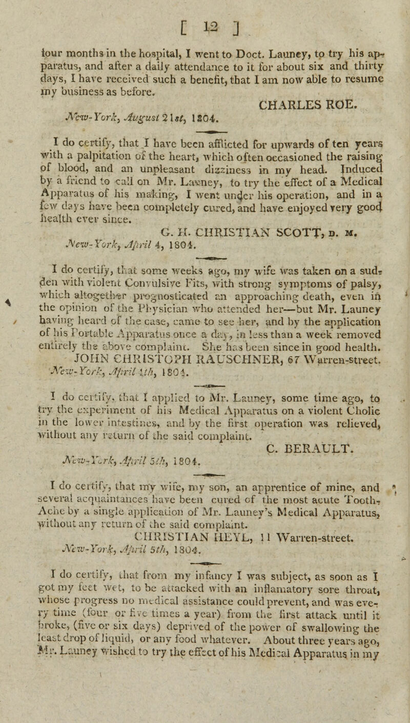 ipur months in the hospital, I went to Doct. Launey, to try his ap- paratus, and after a daily attendance to it for about six and thirty days, I have received such a benefit, that I am now able to resume my business as before. CHARLES ROE. A ew- Yor.'c, 4ugusl 21*;, 1804. I do certify, that J have been afflicted for upwards often years with a palpitation of the heart, which often occasioned the raising pf blood, and an unpleasant dizziness in my head. Induced by a friend to call on Mr. Lavney, to try the effect of a Medical Apparatus of his making, I went under his operation, and in a jew days have been completely cured, and have enjoyed very good health ever since. G. H. CHRISTIAN SCOTT, n. m. A'civ- torky Jpril 4, 1804. I do certify, thai some weeks ago, my wife was taken on a sud? ^en with violent Convulsive Fits, with strong symptoms of palsy, which altogether prognosticated an approaching death, evtn in the opinion of the Physician who attended her—but Mr. Launey having heard of the case, came to see her, and by the application of !iis Portable Apparatus once a day, in less than a week removed entirely the above complaint,. She has been since in good health. JOHN CHRISTOPH RAUSCHNER, 67 Warren-street. Mzy-Ybrk, Jpril ://>, 180-1. I do certify, thai I applied to Mr. Launey, some time ago, to try the experiment of his Medical Apparatus on a violent Cholic in the lower intestines, and by the first operation was relieved, without any return of die said complaint. C. BERAULT. Mew-sYc.rJet Afijril 5'/:, 1804. I do certify, that my wife, my son, an apprentice of mine, and severa! acquaintances have been cured of the most acute Tooth- Ache by a single application of Mr. Launey's Medical Apparatus, without any return of the said complaint. CHRISTIAN HEYL, 11 Warren-street. jYcvj-York, Jjiril 5t/i, 1804. I do certify, that from my infancy I was subject, as soon as I got my feet wet, to be attacked with an inflamatory sore throat, whose progress no medical assistance could prevent, and was eve- ry time (four or five times a year) from the first attack until it broke, (five or six days) deprived of the power of swallowing the least drop of liquid, or any food whatever. About three years ago, Mr. Launej wished to try the effect of his Medical Apparatus in my