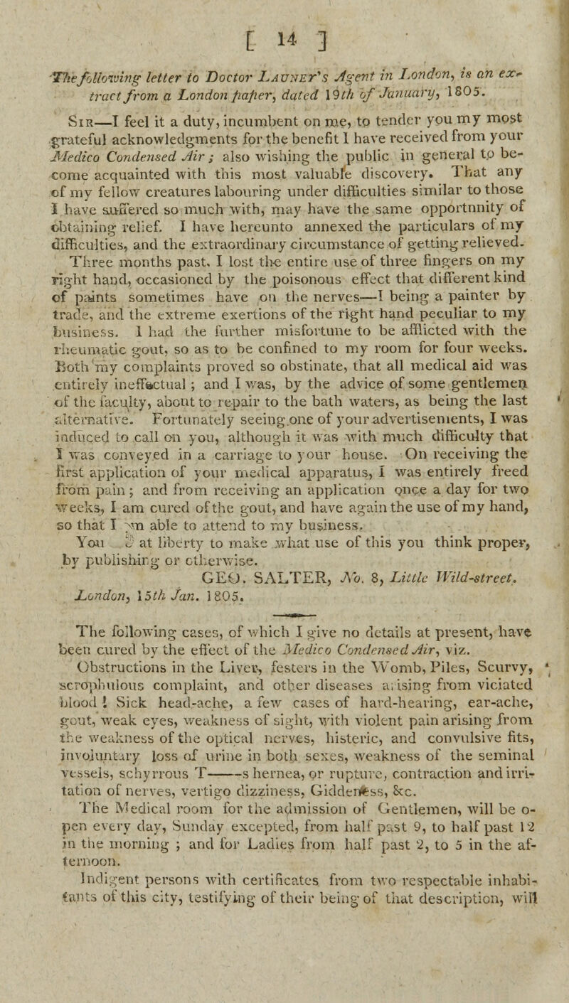 Tlitfollowing letter to Doctor Lavnet's Agent in London, is an ex* tract from a London paper, dated \9th of January, 1805. Sir—I feel it a duty, incumbent on me, to tender you my most grateful acknowledgments for the benefit 1 have received from your Medico Condensed Air ; also wishing the puhlic in general to be- come acquainted with this most valuable discovery. 1 hat any of my fellow creatures labouring under difficulties similar to those I have suffered so much with, may have the same opportunity of obtaining relief. I have hereunto annexed the particulars of my difficulties, and the extraordinary circumstance of getting relieved. Three months past, I lost the entire use of three fingers on my right hand, occasioned by the poisonous effect that different kind of paints sometimes have on the nerves—I being a painter by trade, and the extreme exertions of the right hand peculiar to my business. 1 had the further misfortune to be afflicted with the rheumatic gout, so as to be confined to my room for four weeks. Both my complaints proved so obstinate, that all medical aid was entirely ineffiactual; and I was, by the advice of some gentlemen of the faculty, about to repair to the bath waters, as being the last alternative. Fortunately seeing.one of your advertisements, I was induced to call on you, although it was with much difficulty that I was conveyed in a carriage to your house. On receiving the first application of your medical apparatus, I was entirely freed from pain ; and from receiving an application once a day for two weeks, I am cured of the gout, and have again the use of my hand, so that I ^m able to attend to ray business. You % at liberty to make .what use of this you think proper, by publishing or otherwise. GEO. SALTER, Ao. 8, Little Wild-street. London^ 15th Jan. 1805. The following cases, of which I give no details at present, have been cured by the effect of the Medico Condensed Air, viz. Obstructions in the Liver, festers in the Womb, Piles, Scurvy, scrdphulous complaint, and other diseases a. ising from viciated blood I Sick head-ache, a few cases of hard-hearing, ear-ache, gout, weak eyes, weakness of sight, with violent pain arising from the weakness of the optical nerves, histeric, and convulsive fits, involuntary loss of urine in both sexes, weakness of the seminal ye.ssels, schyrrous T s hernea, or rupture, contraction and irri- tation of nerves, vertigo dizziness, Giddenftss, &c. The Medical room for the admission of Gentlemen, will be o- pen every day, Sunday excepted, from half past 9, to half past 12 jn the morning ; and for Ladies from half past 2, to 5 in the af- ternoon. Indigent persons with certificates from two respectable inhabi- tants of this city, testifying of their being of that description, will